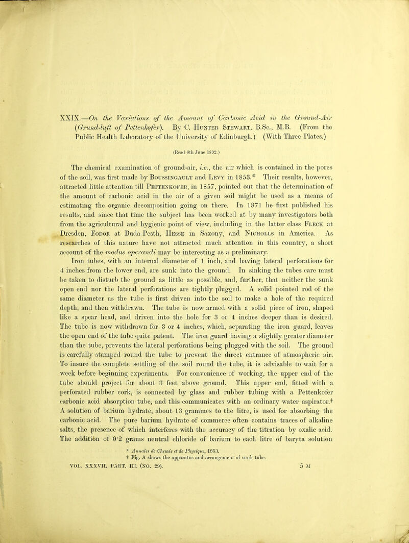 XXIX.—On the Variations of the Amount of Carbonic Acid in the Ground-Air (Grund-luft of Pettenkofer). By C. Hunter Stewart, B.Sc, M.B. (From the Public Health Laboratory of the University of Edinburgh.) (With Three Plates.) (Read 6th June 1892.) The chemical examination of ground-air, i.e., the air which is contained in the pores of the soil, was first made by Boussingault and Levy in 1853.* Their results, however, attracted little attention till Pettenkofee, in 1857, pointed out that the determination of the amount of carbonic acid in the air of a given soil might be used as a means of estimating the organic decomposition going on there. In 1871 he first published his results, and since that time the subject has been worked at by many investigators both from the agricultural and hygienic point of view, including in the latter class Fleck at Dresden, Eodor at Buda-Pesth, Hesse in Saxony, and Nicholls in America. As researches of this nature have not attracted much attention in this country, a short account of the modus operandi may be interesting as a preliminary. Iron tubes, with an internal diameter of 1 inch, and having lateral perforations for 4 inches from the lower end, are sunk into the ground. In sinking the tubes care must be taken to disturb the ground as little as possible, and, further, that neither the sunk open end nor the lateral perforations are tightly plugged. A solid pointed rod of the same diameter as the tube is first driven into the soil to make a hole of the required depth, and then withdrawn. The tube is now armed with a solid piece of iron, shaped like a spear head, and driven into the hole for 3 or 4 inches deeper than is desired. The tube is now withdrawn for 3 or 4 inches, which, separating the iron guard, leaves the open end of the tube quite patent. The iron guard having a slightly greater diameter than the tube, prevents the lateral perforations being plugged with the soil. The ground is carefully stamped round the tube to prevent the direct entrance of atmospheric air. To insure the complete settling of the soil round the tube, it is advisable to wait for a week before beginning experiments. For convenience of working, the upper end of the tube should project for about 3 feet above ground. This upper end, fitted with a perforated rubber cork, is connected by glass and rubber tubing with a Pettenkofer carbonic acid absorption tube, and this communicates with an ordinary water aspirator.t A solution of barium hydrate, about 13 grammes to the litre, is used for absorbing the carbonic acid. The pure barium hydrate of commerce often contains traces of alkaline salts, the presence of which interferes with the accuracy of the titration by oxalic acid. The addition of 0'2 grams neutral chloride of barium to each litre of baryta solution * Annales de Chemie et de Physiqtie, 1853. t Fig. A shows the apparatus and arrangement of sunk tube. VOL. XXXVII. PART. III. (NO. 29). 5 M