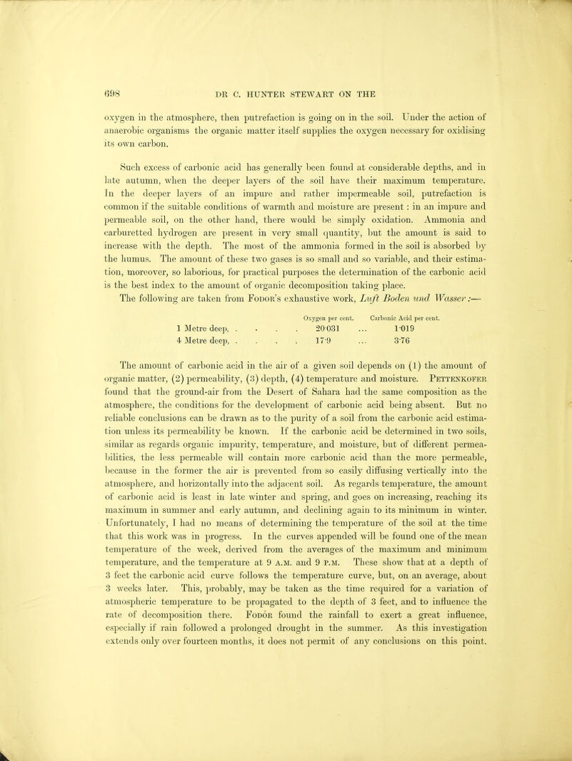 oxygen in the atmosphere, then putrefaction is going on in the soil. Under the action of anaerobic organisms the organic matter itself supplies the oxygen necessary for oxidising its own carbon. Such excess of carbonic acid has generally been found at considerable depths, and in late autumn, when the deeper layers of the soil have their maximum temperature. In the deeper layers of an impure and rather impermeable soil, putrefaction is common if the suitable conditions of warmth and moisture are present : in an impure and permeable soil, on the other hand, there would be simply oxidation. Ammonia and carburetted hydrogen are present in very small quantity, but the amount is said to increase with the depth. The most of the ammonia formed in the soil is absorbed by the humus. The amount of these two gases is so small and so variable, and their estima- tion, moreover, so laborious, for practical purposes the determination of the carbonic acid is the best index to the amount of organic decomposition taking place. The following are taken from Fodor's exhaustive work, Luft Boden unci Wasser;— Oxygen per cent. Carbonic Acid per cent. 1 Metre deep, .... 20031 ... 1 019 4 Metre deep, . . . . 17 9 ... 3'76 The amount of carbonic acid in the air of a given soil depends on (l) the amount of organic matter, (2) permeability, (3) depth, (4) temperature and moisture. Pettenkofer found that the ground-air from the Desert of Sahara had the same composition as the atmosphere, the conditions for the development of carbonic acid being absent. But no reliable conclusions can be drawn as to the purity of a soil from the carbonic acid estima- tion unless its permeability be known. If the carbonic acid be determined in two soils, similar as regards organic impurity, temperature, and moisture, but of different permea- bilities, the less permeable will contain more carbonic acid than the more permeable, because in the former the air is prevented from so easily diffusing vertically into the atmosphere, and horizontally into the adjacent soil. As regards temperature, the amount of carbonic acid is least in late winter and spring, and goes on increasing, reaching its maximum in summer and early autumn, and declining again to its minimum in winter. Unfortunately, I had no means of determining the temperature of the soil at the time that this work was in progress. In the curves appended will be found one of the mean temperature of the week, derived from the averages of the maximum and minimum temperature, and the temperature at 9 a.m. and 9 p.m. These show that at a depth of 3 feet the carbonic acid curve follows the temperature curve, but, on an average, about 3 weeks later. This, probably, may be taken as the time required for a variation of atmospheric temperature to be propagated to the depth of 3 feet, and to influence the rate of decomposition there. Fodor found the rainfall to exert a great influence, especially if rain followed a prolonged drought in the summer. As this investigation extends only over fourteen months, it does not permit of any conclusions on this point.