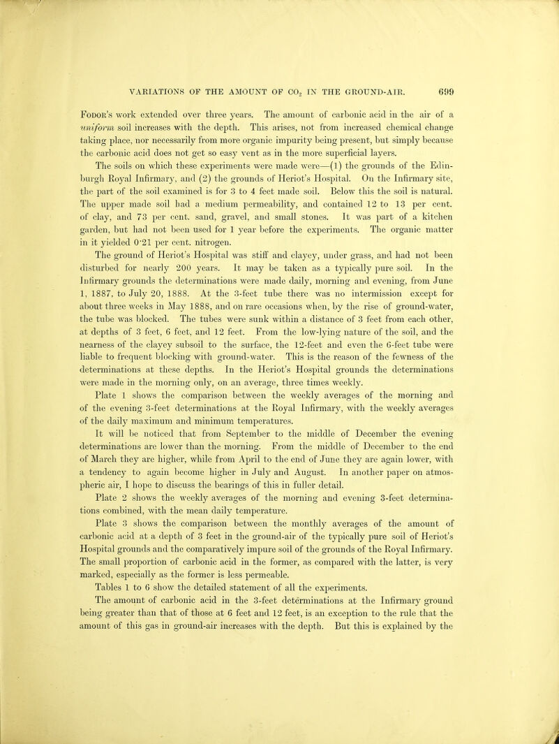 Fodor's work extended over three years. The amount of carbonic acid in the air of a uniform soil increases with the depth. This arises, not from increased chemical change taking place, nor necessarily from more organic impurity being present, but simply because the carbonic acid does not get so easy vent as in the more superficial layers. The soils on which these experiments were made were—(1) the grounds of the Edin- burgh Royal Infirmary, and (2) the grounds of Heriot's Hospital. On the Infirmary site, the part of the soil examined is for 3 to 4 feet made soil. Below this the soil is natural. The upper made soil bad a medium permeability, and contained 12 to 13 per cent, of clay, and 73 per cent, sand, gravel, and small stones. It was part of a kitchen garden, but had not been used for 1 year before the experiments. The organic matter in it yielded 0*21 per cent, nitrogen. The ground of Heriot's Hospital was stiff and clayey, under grass, and had not been disturbed for nearly 200 years. It may be taken as a typically pure soil. In the Infirmary grounds the determinations were made daily, morning and evening, from June 1, 1887, to July 20, 1888. At the 3-feet tube there was no intermission except for about three weeks in May 1888, and on rare occasions when, by the rise of ground-water, the tube was blocked. The tubes were sunk within a distance of 3 feet from each other, at depths of 3 feet, 6 feet, and 12 feet. From the low-lying nature of the soil, and the nearness of the clayey subsoil to the surface, the 12-feet and even the 6-feet tube were liable to frequent blocking with ground-water. This is the reason of the fewness of the determinations at these depths. In the Heriot's Hospital grounds the determinations were made in the morning only, on an average, three times weekly. Plate 1 shows the comparison between the weekly averages of the morning and of the evening 3-feet determinations at the Royal Infirmary, with the weekly averages of the daily maximum and minimum temperatures. It will be noticed that from September to the middle of December the evening determinations are lower than the morning. From the middle of December to the end of March they are higher, while from April to the end of June they are again lower, with a tendency to again become higher in July and August. In another paper on atmos- pheric air, I hope to discuss the bearings of this in fuller detail. Plate 2 shows the weekly averages of the morning and evening 3-feet determina- tions combined, with the mean daily temperature. Plate 3 shows the comparison between the monthly averages of the amount of carbonic acid at a depth of 3 feet in the ground-air of the typically pure soil of Heriot's Hospital grounds and the comparatively impure soil of the grounds of the Royal Infirmary. The small proportion of carbonic acid in the former, as compared with the latter, is very marked, especially as the former is less permeable. Tables 1 to 6 show the detailed statement of all the experiments. The amount of carbonic acid in the 3-feet determinations at the Infirmary ground being greater than that of those at 6 feet and 12 feet, is an exception to the rule that the amount of this gas in ground-air increases with the depth. But this is explained by the