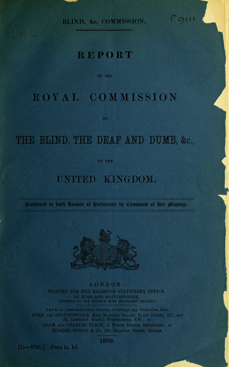 REPORT OF THE ROYAL COMMISSION ON THE BLIND, THE DEAF AND DUMB, &c., OF THE UNITED KINGDOM. LONDON: PRINTED FOR HER MAJESTY'S STATIONERY OFFICE, BY EYRE AND SPOTTISWOODE, PRINTEES TO THE QUEEN'S MOST EXCELLENT MAJESTY. And.to be purchased, either directly or through any Bookseller, from EYRE AND SPOTTISWOODE, East Harding Street, Fleet Street, E.G., and 32, Abingdon Street, Westminster, S.W. ; or ADAM AND CHARLES BLACK, G, North Bridge, Edinburgh ; or HODGES, FIGGIS, & Co., 104, Grafton Streot, Dublin. 1889. [C—578i.] Price Is. Id.