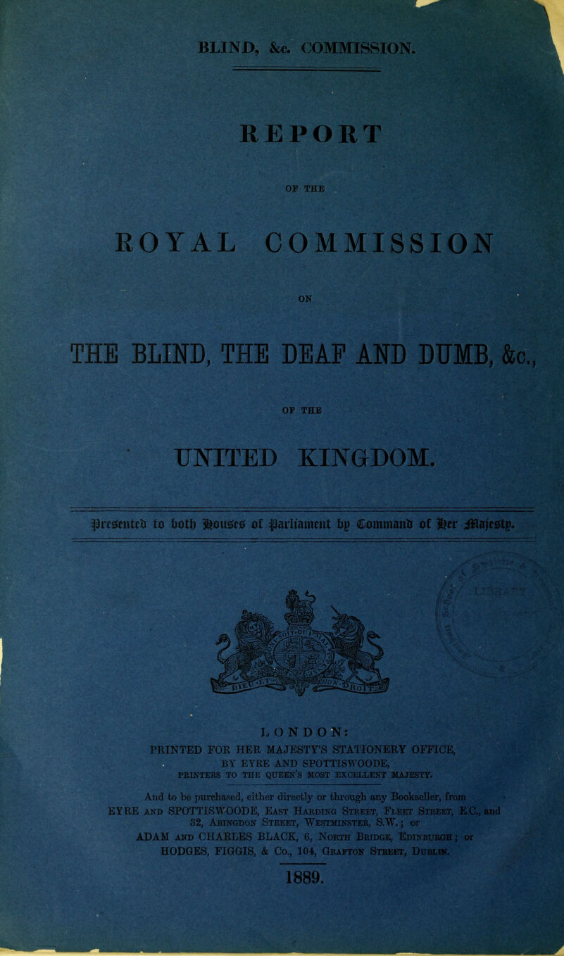 BLIND, &«. (COMMISSION. REPORT OF THE ROYAL COMMISSION ON THE BLIND, THE DEAF AND DUMB, &c., OF THE UNITED EmGDOM. prcsJentet! to hotl) ^omt^5 of fadiameiit ftp Commaatti of ^tt i^ajefitp* LONDON: PTIINTED FOR HER MAJESTY'S STATIONERY OFFICE, BY EYRE AND SPOTTISWOODE, PRINTERS TO THE QUEEN's MOST EXCELLENT MAJESTY. And to be purchased, either directly or through any Bookseller, from EYRE AND SPOTTISWOODE, East Harding Street, Fleet Street, E.G., and 32, Abingdon Street, Westminster, S.W. ; or ADAM AND CHARLES BLACK, 6, North Bridge, Edinburgh; or HODGES. FIGGIS, & Co., 104, Grafton Street, Dublik. 1889.