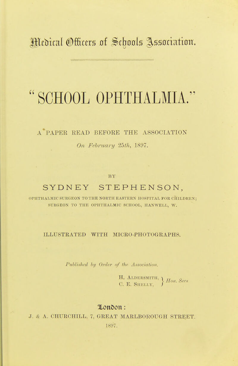  SCHOOL OPHTHALMIA. A'paper read before the association On F/'hruari/ 25///, LS'.)?. BY SYDN EY STEPHENSON, OIMITIIALMIC SURGEON TO THE NORTH EASTERN HOSPITAL FOR CHILDREN; SURGEON TO THE OPHTHALMIC SCHOOL, HAN^VELL, W. ILLUSTRATED WITH MICRO-PHOTOGEAPHS. PtiblixhrJ hji Onhr of Ike Ansoc/n/ioii. H. ALnEUSMITII. C 1. ii.LnKRSMITII. ■» „ „ . „ „ > lioii. Si'rs J. E. Shki.i.v. J XonDon: J. & a. CHURCHILL, 7, GREAT MARLBOROUGH STREET. IH'JT.