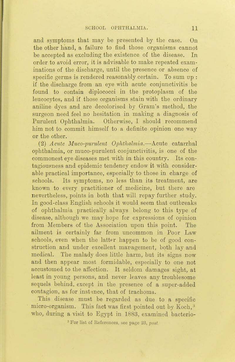 and symptoms that may be presented by the case. On the other hand, a faihire to find those organisms cannot be accepted as excluding the existence of the disease. In order to avoid error, it is advisable to make repeated exam- inations of the discharge, until the presence or absence of specific germs is rendered reasonably certain. To sum up : if the discharge from an eye with acute conjunctivitis be found to contain dipiococci in the protoplasm of the leucocytes, and if those organisms stain with the ordinary aniline dyes and are decolorised by Gram's method, the surgeon need feel no hesitation in making a diagoosis of Purulent Ophthalmia. Otherwise, I should recommend him not to commit himself to a definite opinion one way or the other. (2) Acute Muco-purulent Ophthalmia.—Acute catarrhal ophthalmia, or muco-purulent conjunctivitis, is one of the commonest eye diseases met with in this country. Its con- tagiousness and epidemic tendency endow it with consider- able practical importance, especially to those in charge of schools. Its symptoms, no less than its treatment, are known to every practitioner of medicine, but there are nevertheless, points in both that will repay further study. In good-class English schools it would seem that outbreaks of ophthalmia practically always belong to this type of disease, although we may hope for expressions of opinion from Members of the Association upon this point. The ailment is certainly far from uncommon in Poor Law schools, even when the latter happen to be of good con- struction and under excellent management, both lay and medical. The malady does little harm, but its signs now and then appear most formidable, especially to one not accustomed to the affection. It seldom damages sight, at least in young persons, and never leaves any troublesome sequels behind, except in the presence of a super-added contagion, as for instance, that of trachoma. This disease must be regarded as due to a specific micro-organism. This fact was first pointed out by Koch,'^ who, during a visit to Egypt in 1883, examined bacterio-