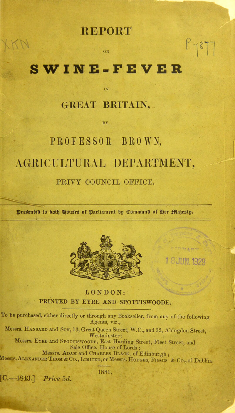 REPORT ON SWINE-FEVER IN GREAT BRITAIN, BY PSOPESSOE BROWN, AGRICULTURAL DEPARTMENT, PEIVT COUNCIL OFFICE. ^rctfntttU trr bat§ l^auiti at patltameiit is Camnranll al %tt ^ieatg. LONDON: PRINTED BY EYRE AND SPOTTISWOODE. To be purchased, either directly or through any Bookseller, from any of the following Agents, viz., Messrs. Hansard and Son, 13, Great Queen Street, W.C., and 32, Abingdon Street, Westminster; Messrs. Etke and Spottiswoode, East Harding Street, Fleet Street, and Sale Office, House of Lords ; Messrs. Adam and Chables Black, of Edinburgh; Messrs. Alexandek Thom & Co., Limited, or Messrs. Hodges, Figgis & Co., of Dublin. 188G.