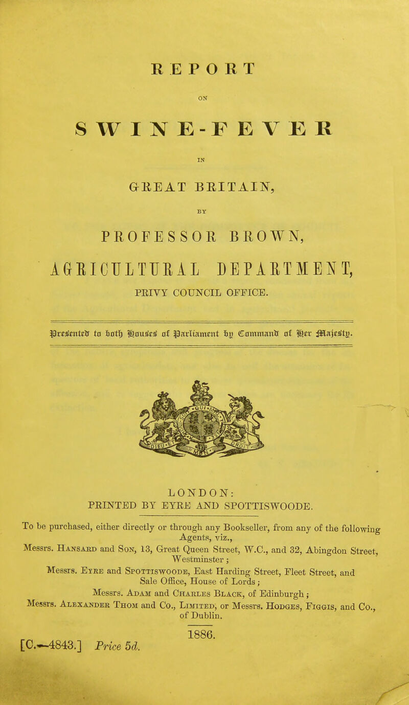 ON S WINE-FEVER IN GEEAT BEITAIN, BY PROFESSOR BROWN, AGBICTJLTTIEAL DEPARTMENT, PEIVY COUNCIL OFFICE. LONDON: FEINTED BY EYEE AND SPOTTISWOODE. To be purchased, either directly or through any Bookseller, from any of the following Agents, viz,, Messrs. Hajtsakd and Son, 13, Great Queen Street, W.C., and 32, Abingdon Street, Westminster; Messrs. Eyre and Spottiswoode, East Harding Street, Fleet Street, and Sale Office, House of Lords ; Messrs. Adam and Charles Black, of Edinburgh; Messrs. Alexander Thom and Co., Limited, or Messrs. Hodges, Figgis, and Co., of Dublin. 1886. [C—4843.] Price 5d.