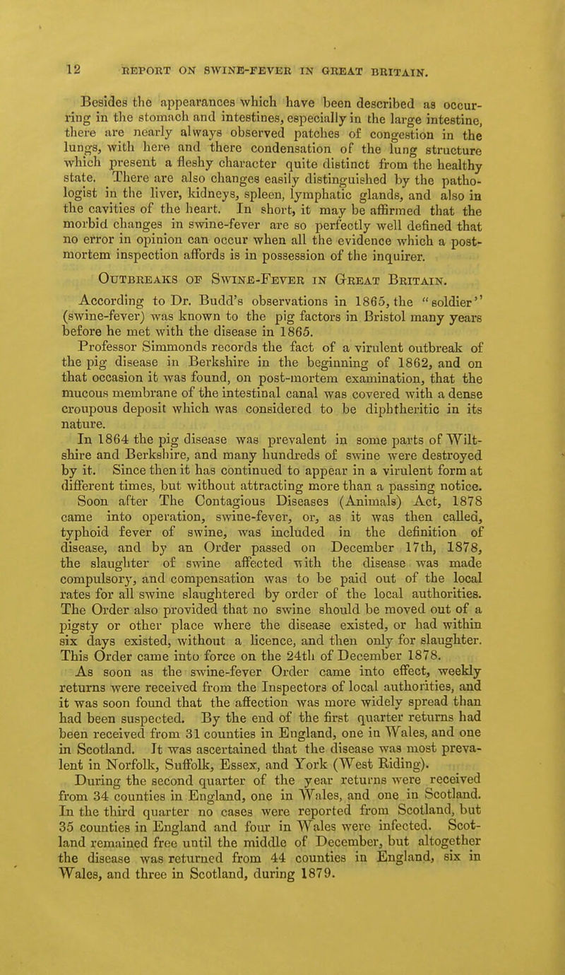 Besides the appearances which have been described as occur- ring in the stomach and intestines, especially in the large intestine, there are nearly always observed patches of congestion in the lungs, with here and there condensation of the lung structure which present a fleshy character quite distinct from the healthy state. There are also changes easily distinguished by the patho- logist in the liver, kidneys, spleen, lymphatic glands, and also in the cavities of the heart. In short, it may be affirmed that the morbid changes in swine-fever are so perfectly well defined that no error in opinion can occur when all the evidence which a post- mortem inspection afibrds is in possession of the inquirer. Outbreaks of Swine-Fever in Great Britain. According to Dr. Budd's observations in 1865, the soldier'' (swine-fever) was known to the pig factors in Bristol many years before he met with the disease in 1865. Professor SImmonds records the fact of a virulent outbreak of the pig disease in Berkshire in the beginning of 1862, and on that occasion ifc was found, on post-mortem examination, that the mucous membrane of the intestinal canal was covered with a dense croupous deposit which was considered to be diphtheritic in its natxire. In 1864 the pig disease was prevalent in some parts of Wilt- shire and Berkshire, and many hundreds of swine were destroyed by it. Since then it has continued to appear in a virulent form at different times, but without attracting more than a passing notice. Soon after The Contagious Diseases (Animals) Act, 1878 came into operation, smne-fever, or, as it was then called, typhoid fever of swine, was included in the definition of disease, and by an Order passed on December 17th, 1878, the slaughter of swine aff€)cted with the disease was made compulsory, and compensation was to be paid out of the local rates for all swine slaughtered by order of the local authorities. The Order also provided that no swine should be moved out of a pigsty or other place where the disease existed, or had within six days existed, without a licence, and then only for slaughter. This Order came into force on the 24th of December 1878. As soon as the swine-fever Order came into effect, weekly returns were received from the Inspectors of local authorities, and it was soon found that the affection was more widely spread than had been suspected. By the end of the first quarter returns had been received from 31 counties in England, one in Wales, and one in Scotland, It was ascertained that the disease was most preva- lent in Norfolk, Suffolk, Essex, and York (West Riding). During the second quarter of the year returns were received from 34 counties in England, one in Wales, and one in Scotland. In the third quarter no cases were reported from Scotland, but 35 counties in England and four in Wales were infected. Scot- land remained free until the middle of December, but altogether the disease was returned from 44 counties in England, six in Wales, and three in Scotland, during 1879.