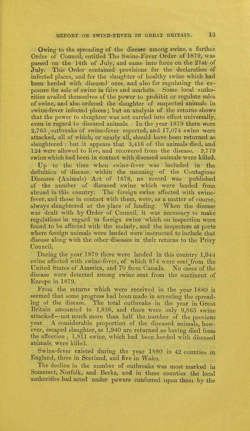 Owing to the spreading of the diseaae among swine, a further Order of Council, entitled The Swine-Fever Order of 1879, was passed on the 14th of July, and came into force on the 21st of July. This Order contained provisions for the declaration of infected places, and for the slaughter of healthy swine which had been herded with diseased ones, and also for regulating the ex- posure for sale of swine in fairs and markets. Some local autho- rities availed themselves of the power to prohibit or regulate sales of swine, and also ordered the slaughter of suspected animals in swine-fever infected places; but an analysis of the returns shows that the power to slaughter was not carried into effect universally, even in regard to diseased animals. In the year 1879 there were 2,765 ^^^outbreaks of swine-fever reported, and 17,074 swine were attacked, all of which, or nearly all, should have been returned as slaughtered ; but it appears that 3,416 of the animals died, and 124 were allowed to lik^e, and recovered from the disease. 2,779 swine which had been in contact with diseased animals were killed. . Up to the time when swine-fever was included in the definition of disease, within the meaning of the Contagious Diseases (Animals) Act of 1878, no record was published of the number of diseased swine which were landed from abroad in this country. The foreign swine aifected with sv(ine- fever, and those in contact with them, were, as a matter of com'se, always slaughtered at the place of landing. When the disease was dealt with by Order of Council, it was necessary to make regulations in regard to foreign swine which on inspection were found to be affected with the malady, and the inspectors at ports where foreign animals were landed were instructed to include that disease along with the other diseases in their returns to the Privy Council. During the year 1879 there were landed in this country 1,044 swine affected with swine-fever, of which 974 were sent^from the United States of America, and 70 from Canada. No cases of the disease were detected among swine sent from the continent of Europe in 1879. From the returns which were received in the year 1880 it seemed that some progress had been made in arresting the spread- ing of the disease. The total outbreaks in the year in Great Britain amounted to 1,936, and there were only 9,865 swine attacked—not much more than half the number of the previous year. A considerable proportion of the diseased animals, how- ever, escaped slaughter, as 1,940 are returned as having died from the affection ; 1,811 swine, which had been herded with diseased animals, were killed. Swine-fever existed during the year 1880 in 42 counties in England, three in Scotland, and five in Wales. The decline in the number of outbreaks was most marked in Somerset, Norfolk, and Berks, and in these counties the local authorities had acted under powers conferred upon them by the