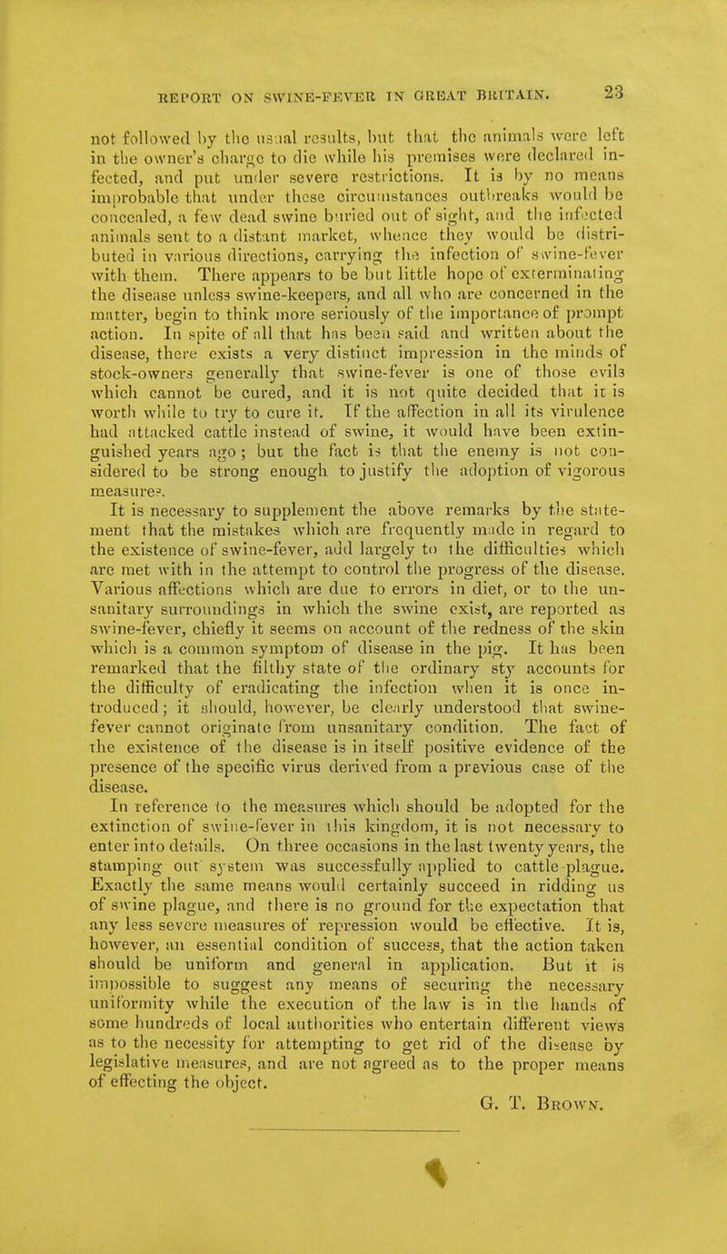 not followed hy tlio iisnal results, but that the animals were left in the owner's clmr<;c to die while iiis premises were declared in- fected, and put under severe restrictions. It is by no means ini[)robable that under these circuiustances outlireaks would be concealed, a few dead swine buried out of sight, and the irifocted animals sent to a distant market, whence they would be distri- buted in various directions, carrying the infection of swine-fever with them. There appears to be but little hope of exterminating the disease unless swine-keepers, and all wlio are concerned in the mattei', begin to think more seriously of tlie importance of prompt action. In spite of nil that hns been paid and written about the disease, there exists a very distinct impression in the minds of stock-owners generally that swine-fever is one of those evils which cannot be cured, and it is not quite decided that it is worth while to try to cure it. If the affection In all its virulence had attacked cattle instead of swine, it would have been extin- guished years ago ; but the fact i-5 that the enemy is not con- sidered to be strong enough to justify the adoption of vigorous measure?. It is necessary to supplement the above remarks by the state- ment that the mistakes which are frequently m;ide in regard to the existence of swine-fever, add lai'gely to the difl&culties which are met with in the attempt to control tlie progress of the disease. Various affections which are due to errors in diet, or to the un- sanitai'y surroundings in which the swine exist, are reported as swine-fever, chiefly it seems on account of the redness of the skin whicli is a common symptom of disease in the pig. It has been remarked that the filthy state of tlie ordinary sty accounts for the difficulty of eradicating the infection wlien it is once in- troduced ; it should, however, be clenrly understood tliat swine- fever cannot originate from unsanitary condition. The fact of the existence of the disease is in itself positive evidence of the presence of the specific virus derived from a previous case of tlie disease. In reference to the measures which should be adopted for the extinction of swine-fever in this kingdom, it is not necessary to enter into details. On three occasions in the last twenty years, the stamping out system was successfully applied to cattle-plague. Exactly the same means would certainly succeed in ridding us of swine plague, and thei-e is no ground for the expectation that any less severe measures of repression would be elective. It is, however, an essential condition of success, that the action taken should be uniform and general in application. But it is impossible to suggest any means of securing the necessary uniformity while the execution of the law is in the liands of some hundreds of local autiiorities who entertain diflFerent views as to the necessity for attempting to get rid of the disease by legislative measures, and are not agreed as to the proper means of effecting the object. G. T. Brown.
