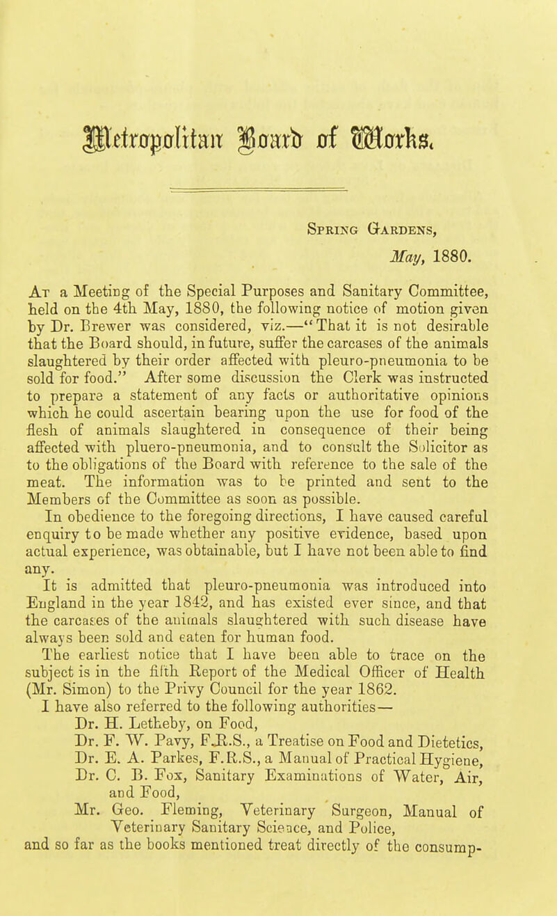 Spring Gardens, May, 1880. At a Meeting of the Special Purposes and Sanitary Committee, held on the 4th May, 1880, the following notice of motion given by Dr. Brewer was considered, viz.— That it is not desirable that the Board should, in future, suffer the carcases of the animals slaughtered by their order affected with pleuro-pneumonia to be sold for food. After some discussion the Clerk was instructed to prepare a statement of any facts or authoritative opinions which he could ascertain bearing upon the use for food of the flesh of animals slaughtered in consequence of their being affected with pluero-pneumonia, and to consult the Solicitor as to the obligations of the Board with reference to the sale of the meat. The information was to be printed and sent to the Members of the Committee as soon as possible. In obedience to the foregoing directions, I have caused careful enquiry to be made whether any positive evidence, based upon actual experience, was obtainable, but I have not been able to find any. It is admitted that pleuro-pneumonia was introduced into England in the year 1842, and has existed ever since, and that the carcases of the auirnals slaughtered with such disease have always been sold and eaten for human food. The earliest notice that I have been able to trace on the subject is in the filth Report of the Medical Officer of Health (Mr. Simon) to the Privy Council for the year 1862. I have also referred to the following authorities— Dr. H. Letheby, on Food, Dr. F. W. Pavy, F Jl.S., a Treatise on Food and Dietetics, Dr. E. A. Parkes, F.R.S., a Manual of Practical Hygiene, Dr. C. B. Fox, Sanitary Examinations of Water, Air, and Food, Mr, Geo. Fleming, Veterinary Surgeon, Manual of Yeteriuary Sanitary Science, and Police, and so far as the books mentioned treat directly of the consump-