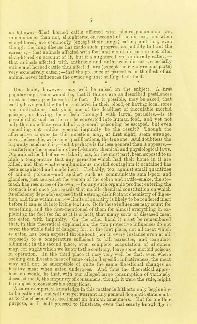 as follows:—That liornod cattle affected witli plouro-pnoumouia are, much oftener than not, slaughtered on account of the disease, and when slaughtered., are commonly (except their lungs) eaten; and this, oveu though the lung disease has made such progress as notably to taint the carcase ;—that animals affected with foot and mouth disease are not often slaughtered on account of it, but if slaughtered are uniformly eaten ;— that animals affected with anthracic and anthracoid diseases, especially swine and horned cattle thus affected, are (except their gangrenous parts) very extensively oaten ;—that the presence of parasites in the flesh of an animal never influences the owner against selliug it for food. » * • • One doubt, however, may well be raised on the subject. A first popular impression would bo, that if things are as described, pestilences must be bearing witness to the fact. Is it possible, may be asked, that cattle, having all the foulness of fevnr in their blood, or having local sores and infiltrations that yield one of the deadliest of inoculable morbid poisons, or having their flesh thronged with larval parasites,—is it possible that such cattle can be converted into human food, and yet not only the immediate scandal of a general poisoning be escaped, but even something not unlike general impunity be the result? Though the affirmative answer to this question may, at first sight, seem strange, nevertheless it is, with some qualifications, the true one. And doubtless the impunity, such as it is,—but it perhaps is far less general than it appears,— results from the operation of well-known chemical and physiological laws. Our animal food, before we take it, has, for the most part, been exposed to so high a temperature that any parasites which had their home in it are killed, and that whatever albuminous morbid contagium it contained has been coagulated and made inert. Probably, too, against small quantities of animal poisons—and against such as communicate small-pox and glanders, just as against the venom of the cobra and rattle-snake, the sto- mach has resources of its own ; —for any such organic product entering the stomach is at once (as regards that mobile chemical constitution on which its efficiency depends) exposed to the strong disinfectant chemistry of diges- tion, and thus within narrow limits of quantity is likely to be rendered inert before it can soak into living texture. Both these influences may count for something, and the first-mentioned of them for almost everything in ex- plaining the fact (so far as it is a fact), that many sorts of diseased meat are eaten with impunity. On the other hand it must be remembered that, in this theoretical explanation, the two protective influences do not cover the whole field of danger; for, in the first place, not all meat which is eaten has been exposed throughout (nor in every instance even at all exposed) to a temperature sufficient to kill parasites, and coagulate albumen; in the second place, even complete coagulation of albumen may, for aught which we know to the contrary, leave some morbid poisons in operation. In the third place it may very well be that, even where cooking can divest a meat of some original specific infcctiveness, the meat may still not bo susceptible of quite the same digestional changes as healthy meat when eaton undergoes. And thus the theoretical appre- hension would be that, with our alleged large consumption of variously diseased meat, the impunity of consumers, though it were the rule, might be subject to considerable exceptions. Accurate empirical knowledge in this matter is hitherto only beginning to be gathered, and will not yet warrant any general dogmatic statements as to the effects of diseased meat on human consumers. But for another purpose, as I shall proceed to illustrate, even that scanty knowledge ia