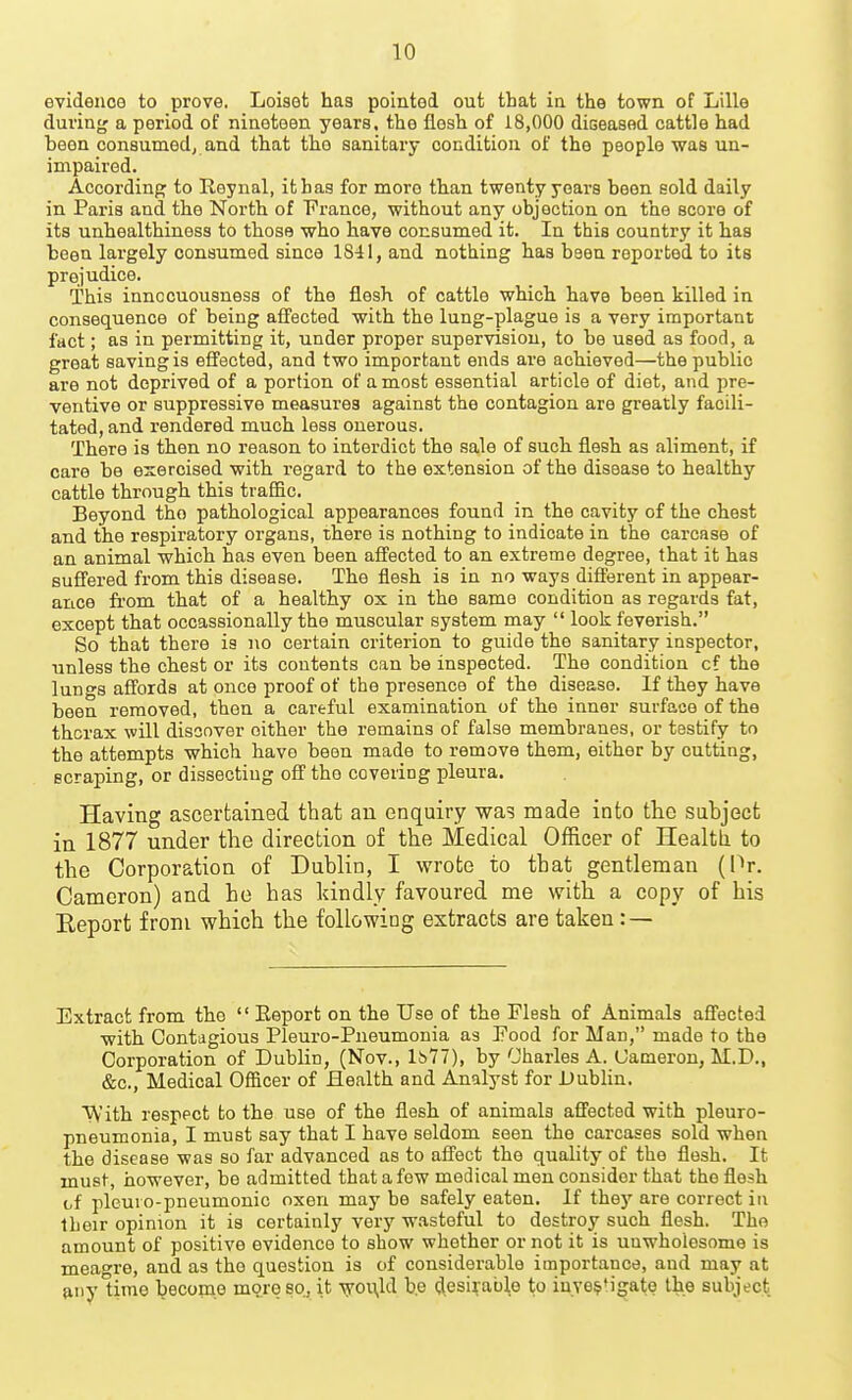evidence to prove. Loiset has pointed out that in the town of Lille during a period of nineteen years, the flesh of 18,000 diseased cattle had heon consumed, and that the sanitary condition of the people was un- impaired. According to Reynal, it has for more than twenty years been sold daily in Paris and the North of T'rance, without any objection on the score of its unhealthiness to those who have consumed it. In this country it has been largely consumed since 1841, and nothing has been reported to its prejudice. This innccuousness of the flesh of cattle which have been killed in consequence of being afl'ected with the lung-plague is a very important fact; as in permitting it, under proper supervision, to be used as food, a great saving is effected, and two important ends are achieved—the public are not deprived of a portion of a most essential article of diet, and pre- ventive or suppressive measures against the contagion are greatly facili- tated, and rendered much less onerous. There is then no reason to interdict the sale of such flesh as aliment, if care be exercised with regard to the extension of the disease to healthy cattle through this traffic. Beyond the pathological appearances found in the cavity of the chest and the respiratory organs, there is nothing to indicate in the carcase of an animal which has even been affected to an extreme degree, that it has suffered from this disease. The flesh is in no ways diS'erent in appear- ance from that of a healthy ox in the same condition as regards fat, except that occassionally the muscular system may look feverish. So that there is no certain criterion to guide the sanitary inspector, unless the chest or its contents can be inspected. The condition of the lungs affords at once proof of the presence of the disease. If they have been removed, then a careful examination of the inner surface of the thcrax will discover either the remains of false membranes, or testify to the attempts which have been made to remove them, either by cutting, scraping, or dissecting off the covering pleura. Having ascertained that an enquiry was made into the subject in 1877 under the direction of the Medical Officer of Health to the Corporation of Dublin, I wrote to that gentleman (Pr. Cameron) and he has kindly favoured me with a copy of his Eeport from which the following extracts are taken : — Extract from the Eeport on the Use of the Flesh of Animals afl'ected with Contagious Pleuro-Pneumonia as Food for Man, made to the Corporation of Dublin, (Nov., Ib77), by Charles A. Cameron, M.D., &c.. Medical Officer of Health and Analyst for Dubhn. With respect to the use of the flesh of animals afl'ected with pleuro- pneumonia, I must say that I have seldom seen the carcases sold when the disease was so far advanced as to affect the quality of the flesh. It must, however, be admitted that a few medical men consider that the flesh of pleuro-pneumonic oxen may be safely eaten. If they are correct in their opinion it is certainly very wasteful to destroy such flesh. The amount of positive evidence to show whether or not it is unwholesome is meagre, and as the question is of considerable importance, and may at {niyUrae become more so, it vroUvld be desirable to iuve^'igate the subject