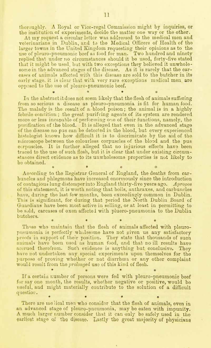 tliovoughly. A Royal or Vice-regal Commission might by inquiries, or the institution of experiments, decide the matter one way or the other. At my request a circular letter was addressed to the medical men and veterinarians in Dublia, and to the Medical Officers of Health of the larger towns in the United Kingdom requesting their opinions as to the use of plouro-pneumonic beef as food for man. Two hundred and ninety replied that under no circumstances should it be used, forty-five stated that it might bo used, but with two exceptions they believed it unwhole- son'.ein the advanced stages of the disease. As it is rarely that the car- eases of animals affected with this disease are sold to the butcher in its oarlv stage, it is clear that with very rare exceptions medical men, are opposed to the use of pleuro-pneumonic beef. • * • * la the abstract it does not seem likel}'' that the flesh of animals suffering from so serious a disease as pleuro-pneumonia is fit for human food. The malady is the result of a blood poison; the animal is in a highly febrile cnnflition ; the great purifving agents of its system are rendered more or less incapable of perforcning o-je of their functions, namely, the purification of ihe blood. It is alleged that even in the advanced stage of the disease no pus can be detecfod in the blood, but every experienced histologist knows how difficult it is to discriminate by the aid of tho microscope between the colourless corpuscles of the blood and the pus ccrpuscles. It is further alleged that no injurious effects have been traced to the use of such flesh, but it is clear that under existing circum- stances direct evidence as to its unwholesome properties is not likely to be obtained. » • * * According to the Registrar General of England, the deaths from car- buncles and phlegmons have increased enormously since the introduction of contagious lung distemper into England thirty-five years ago. Apropos of this statement, it is worth noting that boils, anthraxes, and carbuncles have, during the last few months, been exceedingly common in Dublin. This is significant, for during that period the North Dublin Board of Guardians have been most active in selling, or at least in permitting to bo sold, carcases of oxen affecteJ with pluero-pneumonia to the Dublia butchers. « • • • Those who maintain that the flesh of animals affected with pleuro- pneumonia is perfectly ■whulesome have not given us any satisfactory proofs in support of their position. They state that thousands of suot animals have been used as human food, and that no ill results have accrued therefrom. Such evidence is anything but conclusive. They have not undertaken any special experiments upon themselves for the ])urpoae of proving whether or not diarrhoea or any other complaint would result from the prolonged use of this kind of flesh. • • . ♦ * If a certain number of persons were fed with pleuro-pneumonic beef for say one month, the results, whether negative or positive, would be useful, and might materially contribute to the solution of a difficult question. * • • 4( There are mo Ucal men who consider that the flesh of animals, even in an advanced stage of pleui'o-pneumonia, may be eaten with impunity. A much larger number consider that it can only be safely used in the earlieat 8ta,ge af the disease. Lastly the groat majority of physiciang