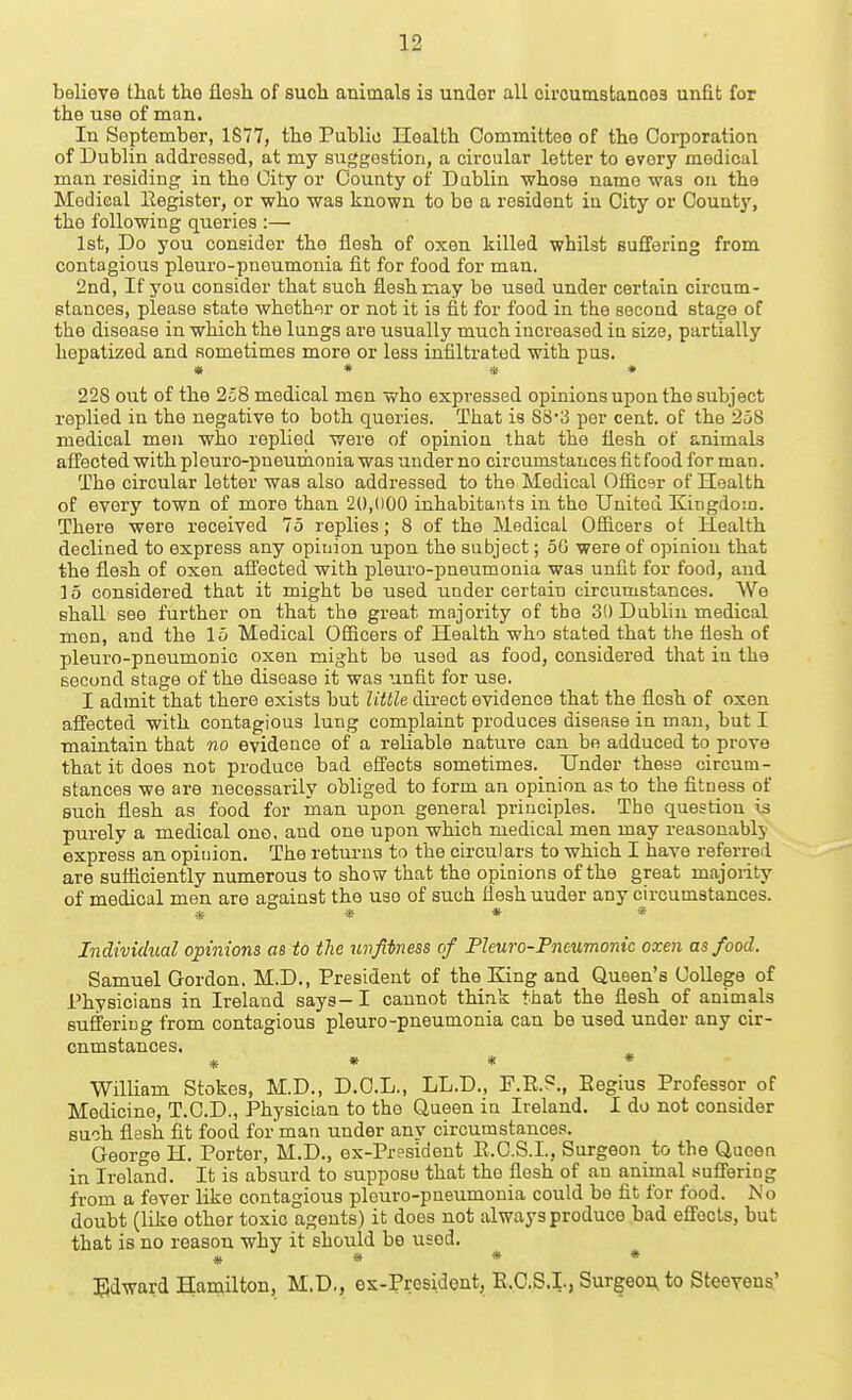 boliove that the flesh of such animals is under all circumstances unfit for the use of man. In September, 1877, the Public Health Committee of the Coi-poration of Dublin addressed, at my suggestion, a circular letter to every medical man residing in the City or County of Dablin whose name was on the Medical Register, or who was known to be a resident in City or County, the following queries :— 1st, Do you consider the flesh of oxen killed whilst suffering from contagious pleuro-pneumonia fit for food for man. 2nd, If you consider that such flesh nay be used under certain cii-cum- stances, please state whether or not it is fit for food in the second stage of the disease in which the lungs are usually much increased in size, partially hepatized and sometimes more or less infiltrated with pus. » * * * 228 out of the 258 medical men who expressed opinions upon the subject replied in the negative to both queries. That is 8c53 per cent, of the 258 medical men who replied were of opinion that the flesh of animals affected with pleuro-pneuraonia was under no circumstances fit food for man. The circular letter was also addressed to the Medical Ofiicer of Health of every town of more than 20,000 inhabitants in the United Kingdom. There were received 75 replies; 8 of the Medical Ofiicers ot Health declined to express any opiuion upon the subject; 50 were of opinion that the flesh of oxen afl'ected with pleuro-pneumonia was unfit for food, and 15 considered that it might be used under certain circumstances. We shall see further on that the great majority of the 30 Dablin medical men, and the 15 Medical Ofiicers of Health who stated that the flesh of pleuro-pneumonic oxen might be used as food, considered that in the second stage of the disease it was unfit for use. I admit that there exists but little direct evidence that the flesh of oxen afl'ected with contagious lung complaint produces disease in man, but I maintain that no evidence of a reliable nature can be adduced to prove that it does not produce bad efl^ects sometimes. Under these circum- stances we are necessarily obliged to form an opinion as to the fitness of such flesh as food for man upon general principles. The question is purely a medical ono. and one upon which medical men may reasonably express an opinion. The returns to the circulars to which I have referred are sufliciently numerous to show that the opinions of the great majority of medical men are asrainst the use of such flesh under any circumstances. * ° ■* « « Individual opinions as to the unfitness of Pleura-Pneumonic oxen as food. Samuel Gordon. M.D., President of the King and Queen's College of Physicians in Ireland says- I cannot think that the flesh of animals sufferiug from contagious pleuro-pneumonia can be used under any cir- cumstances. * « * * William Stokes, M.D., D.O.L., LL.D., F.R.?., Eegius Professor of Medicine, T.C.D., Physician to the Queen in Ireland. I do not consider such flesh fit food for man under any circumstances. George H. Porter, M.D., ex-President E.C.S.I., Surgeon to the Queen in Ireland. It is absurd to suppose that the flesh of an animal suflering from a fever like contagious pleuro-pneumonia could be fit for food. No doubt (like other toxic agents) it does not always produce bad efiocls, but that is no reason why it should bo used. * * * * Edward Hamilton, M.D., es-Presidont, E.C.S.I., Surgeon, to Steevens'