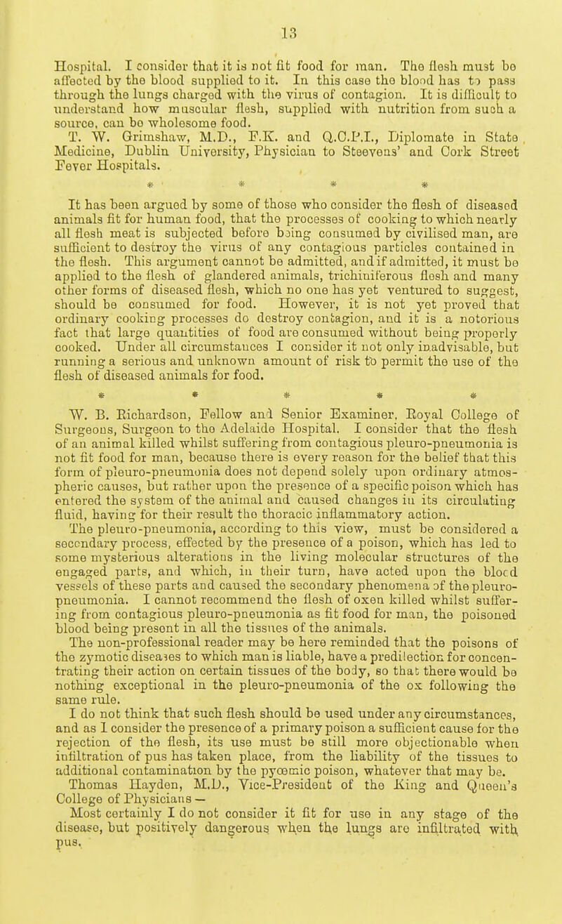 Hospital. I consider that it is not fit food for man. The flesh must bo afTeoted by the blood supplied to it. In this case the blood has to pass through the lungs charged with the virus of contagion. It is diflicult to iinderstand how muscular flesh, supplied with nutrition from such a source, can bo wholesome food. T. W. Grimshaw, M.D., F.K. and Q.O.P.I., Diplomate in State , Medicine, Dublin University, Physician to Steeveas' and Cork Street Fever Hospitals. * ■* * * It has been argued by some of those who consider the flesh of diseased animals fit for human food, that the processes of cooking to which nearly all flesh meat is subjected before bjing consumed by civilised man, are sufficient to destroy the virus of any contagious particles contained in the flesh. This argument cannot be admitted, and if admitted, it must bo applied to the flesh of glandered animals, trichiniferous flesh and many other forms of diseased flesh, which no one has yet ventured to suggest, should be consumed for food. However, it is not yet proved that ordinary cooking processes do destroy contagion, and it is a notorious fact that large quantities of food are consumed without being properly cooked. Under all circumstances I consider it not only inadvisable, but running a serious and unknown amount of risk to permit the use of the flesh of diseased animals for food. * • * » * W. B. Richai'dson, Fellow ani Senior Examiner, Royal College of Surgeons, Surgeon to the Adelaide Hospital. I consider that the flesh of an animal killed whilst suffering from contagious plouro-pneumonia is not fit food for man, because there is every reason for the belief tbat this form of pleuro-pneumonia does not depend solely upon ordinary atmos- pheric causes, but rather upon the presence of a specific poison which has entered the system of the animal and caused changes in its circulating fluid, having for their result the thoracic inflammatory action. The pleuro-pneumonia, according to this view, must bo considered a secondary process, effected by the presence of a poison, which has led to some mysterious alteratious in the living molecular structures of the engaged parts, and which, in their turn, have acted upon the bleed vessels of these parts and caused the secondary phenomena of thepleui-o- pneumonia. I cannot recommend the flesh of oxen killed whilst suffer- ing from contagious pleuro-pneumonia as fit food for man, the poisoned blood being present in all tho tissues of the animals. The non-professional reader may be here reminded that the poisons of the zj'motic diseases to which man is liable, have a predilection for concen- trating their action on certain tissues of the body, so that there would be nothing exceptional in the pleuro-pneumonia of the ox following the same rule. I do not think that such flesh should be used under any circumstances, and as 1 consider the presence of a primary poison a sufficient cause for the rejection of the flesh, its use must be still more objectionable when infiltration of pus has taken place, from the liability of the tissues to additional contamination by the pyoomic poison, whatever that may be. Thomas Hayden, M,D., Yice-Presideut of tho King and Queen's College of Physicians — Most certainly I do not consider it fit for use in any stage of the disease, but positively dangerous when the lungs arc infiltrated with, pus.
