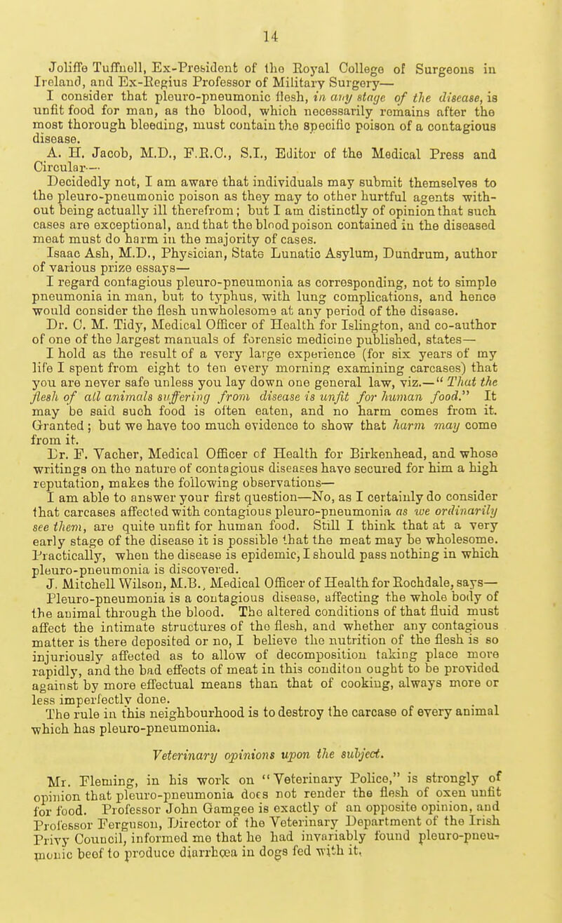 Joliffe Tuffuoll, Ex-Prebidont of Iho Eoyal College of Surgeous in Irolaucl, and Ex-Ecgius Professor of Military Surgery— I consider that pleuro-pneumonic llosh, in any atayc of the diseaee, is unfit food for man, as tho blood, which necessarily roinains after the most thorough bleeaiug, must contain tho spocifio poison of a contagious disease. A. H. Jacob, M.D., F.E.O., S.I., Editor of the Medical Press and Circular— Decidedly not, I am aware that individuals may submit themselves to the pleuro-pneumonic poison as they may to other hurtful agents with- out being actually ill therefrom; but I am distinctly of opinion that such cases are exceptional, and that tho blnod poison contained in the diseased moat must do harm in the majority of cases. Isaac Ash, M.D., Physician, State Lunatic Asylum, Dundrum, author of various prize essays— I regard contagious pleuro-pneumonia as corresponding, not to simple pneumonia in man, bul; to typhus, with lung complications, and hence would consider the flesh unwholesome at any period of the disease. Dr. C. M. Tidy, Medical Officer of Health for Islington, and co-author of one of the largest manuals of forensic medicine published, states— I hold as the result of a very large experience (for six years of my life I spent from eight to ten every morning examining carcases) that you are never safe unless you lay down one general law, viz.—  That the jfleah of ail animals suffering from disease is unfit for human food. It may be said such food is often eaten, and no harm comes from it. Gri'anted ; but we have too much evidence to show that harm may come from it. Lr. F. Vacher, Medical Officer of Health for Birkenhead, and whose writings on tho nature of contagious diseases have secured for him a high reputation, makes the following observations— I am able to answer your first question—No, as I certainly do consider that carcases affected with contagious pleuro-pneumonia as we ordinarily see them, are quite unfit for human food. Still I think that at a very early stage of the disease it is possible that the meat may be wholesome. Practically, when the disease is epidemic, I should pass nothing in which pleuro-pneumonia is discovered. J. Mitchell Wilson, M.B., Medical Officer of Health for Eochdale, says— Pleuro-pneumonia is a contagious disease, affecting the whole body of the animal through the blood. Tho altered conditions of that fluid must affect the intimate structures of tho flesh, and whether any contagious matter is there deposited or no, I believe the nutrition of the flesh is so injuriously afi'ected as to allow of decomposition taking place more rapidly, and the bad effects of meat in this conditou ought to be provided against by more efl'ectual means than that of cooking, always more or less imporfectlv done. The rule in this neighbourhood is to destroy the carcase of every animal which has pleuro-pneumonia. Veterinary opinions upon the subject. Mr. Fleming, in his work on Veterinary Police, is strongly of opinion that pleuro-pneumonia does not render the flesh of oxen unfit for food. Professor John Gamgee is exactly of an opposite opinion, and Professor Ferguson, Director of the Veterinary Department of the Irish Privy Council, informed me that he had invariably found pleuro-pnou-> picnic beof to produce diarrhoea in dogs fed with it,