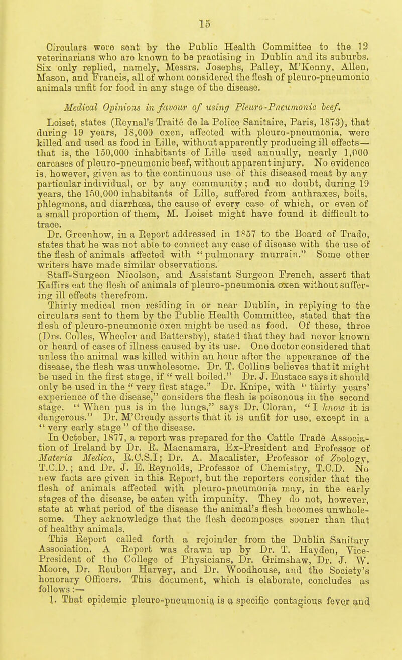 Ciroulars woro sent by the Public Health Committee to the 12 veterinarians who are known to be practising in Dublin and its suburbs. Six only repUed, namely, Messrs. Josephs, Palley, M'IConny, Allen, Mason, and Francis, all of whom cousidorod the flesh of pleuro-pnoumonio animals unfit for food in any stage of the disease. Medical Opinions in favour of using Pleuro-Pneumonic heef. Loiset, states (Eeynal's Traite de la Police Sanitaire, Paris, 1873), that during 19 years, 18,000 oxen, affected with pleuro-pneumonia, were killed and used as food in Lille, without apparently producing ill effects— that is, the 150,000 inhabitants of Lille used annually, nearly 1,000 carcases of plouro-pneumcnic beef, without apparent injury. No evidence is, however, given as to the continuous use of this diseased meat by any particular individual, or by any community; and no doubt, during 19 years, the l/SO.OOO inhabitants of Lille, suffered from anthraxes, boils, phlegmons, and diarrhoea, the cause of every case of which, or even of a small proportion of them, M. Loiset might have found it difficult to trace. Dr. Greenhow, in a Eeport addressed in lPo7 to tbe Board of Trade, states that he was not able to connect any case of disease with the use of the flesh of animals affected with pulmonary murrain. Some other writers have made similar observations. Staff-Surgeon Nicolson, and Assistant Surgeon French, assert that Kaffirs eat the flesh of animals of pleuro-pneumonia oxen without suffer- ing ill effects therefrom. Thirty medical men residing in or near Dublin, in replying to the circulars sent to them by the Public Health Committee, stated that the flesh of pleuro-pneumonic oxen might be used as food. Of these, throe (Drs. Colles, Wheeler and Battersby), stated that they had never known or hoard of cases of illness caused by its use. One doctor considered that unless the animal was killed within an hour after the appearance of the disease, the flesh was unwholesome. Dr. T. Collins believes that it might be used in the first stage, if  well boiled. Dr. J. Eustace says it should only be used in the  very first stage. Dr. Knipe, with thirty years' experience of the disease, considers the flesh is poisonous in the second stage.  When pus is in the lungs, says Dr. Cloran, I knoio it is dangerous. Dr. M'Cieady asserts that it is unfit for use, except in a  very early stage  of the disease. In October, 1877, a report was prepared for the Cattle Trade Associa- tion of Ireland by Dr. E. Macnamara, Ex-President and Professor of Materia Medica, E.C.S.I; Dr. A. MacaUster, Professor of Zoology, T.C.D.; and Dr. J. E. Eoynolds, Professor of Chemistry, T.C.D. No new facts are given in this Eeport, but the reporters consider that the flesh of animals affected with pleuro-pneumonia may, in the early stages of the disease, be eaten with impunity. They do not, however, state at what pei'iod of the disease the animal's flesh becomes unwhole- some. They acknowledge that the flesh decomposes sooner than that of healthy animals. This Eeport called forth a rejoinder from the Dublin Sanitary Association. A Eeport was drawn up by Dr. T. Hayden, Vice- President of the College of Physicians, Dr. Grimshaw, Dr. J. W. Moore, Dr. Eeuben Harvey, and Dr. Woodhouse, and the Society's honorary Officers. This document, which is elaborate, concludes as follows:— \. That epidemic pleuro-pneumonig, is specific contagious fever g,n4