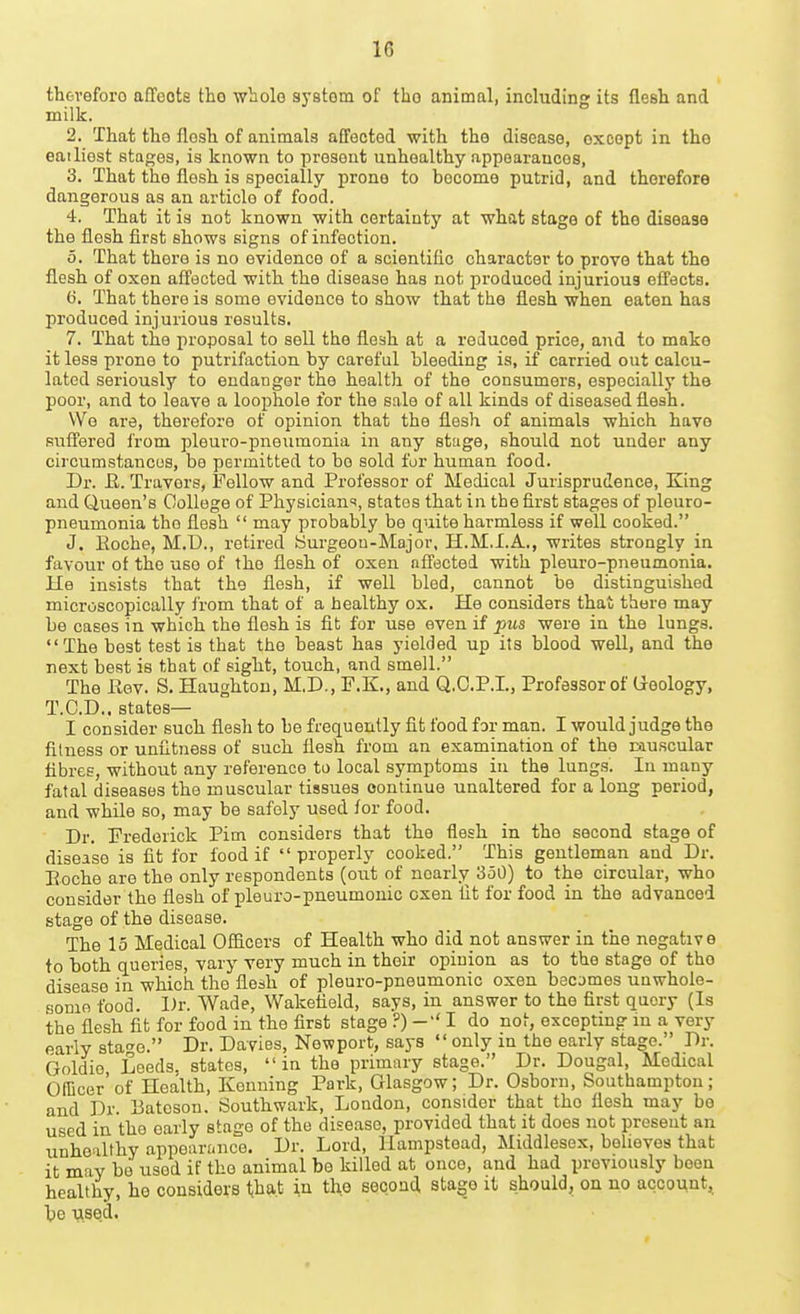 therefore affoote tho whole syBtom of tho animal, including its flesh and milk. 2. That the flesh of animals affected with the disease, except in tho eailiest stages, is known to present unhealthy appearances, 3. That the flesh is specially prone to become putrid, and therefore dangerous as an article of food. 4. That it is not known with certainty at what stage of the disease the flesh first shows signs of infection. 0. That there is no evidence of a scientific character to prove that the flesh of oxen aff'scted with the disease has not produced injurious efi'ects. t). That there is some evidence to show that the flesh when eaten has produced injurious results. 7. That the proposal to sell the flesh at a reduced price, and to make it less prone to putrifaction by careful bleeding is, if carried out calcu- lated seriously to endanger the health of the consumers, especially the poor, and to leave a loophole for the sale of all kinds of diseased flesh. Wo are, therefore of opinion that the flesh of animals which have suflfered from pleuro-pneumonia in any stuge, should not under any circumstances, be permitted to be sold fur human food. Dr. R. Travors, Follow and Professor of Medical Jurisprudence, King and Queen's College of Physician'^, states that in the first stages of pleuro- pneumonia tho flesh  may probably be quite harmless if well cooked. J. Eoche, M.D., retired ISurgeou-Major, H.M.I.A., writes strongly in favour of the uso of the flesh of oxen nfFected with pleuro-pneumonia. He insists that the flesh, if well bled, cannot be distinguished microscopically from that of a healthy ox. He considers thai there may be cases in which the flesh is fit for use even if pus were in the lungs. The best test is that the beast has yielded up its blood well, and the next best is that of sight, touch, and smell. The Rev. S. Haughtou, M.D., F.K., and Q.O.P.I., Professor of (ieology, T.C.D.. states— I consider such flesh to be frequently fit food for man. I would judge the fitness or unfitness of such flesh from an examination of the lauscular fibres, without any reference to local symptoms in the lungs. In many fatal diseases the muscular tissues continue unaltered for a long period, and while so, may be safely used for food. Dr. Frederick Pirn considers that the flesh in the second stage of disease is fit for food if properly cooked. This gentleman and Dr. Eoche are the only respondents (out of nearly 350) to the circular, who consider the fiesh of pleuro-pneumonic oxen fit for food in the advanced stage of the disease. The 15 Medical Officers of Health who did not answer in the negative to both queries, vary very much in their opinion as to the stage of tho disease in which the flesh of pleuro-pneumonic oxen becomes unwhole- some food. Dr. Wade, Wakefield, says, in answer to the first query (Is the flesh fit for food in the first stage ?) I do not, excepting in a very early sta-^e. Dr. Davies, Newport, says  only in the early stage. Dr. Goldie Leeds, states,  in the primary stage. Dr. Dougal, Medical Officer'of Health, Kenning Park, Glasgow; Dr. Osborn, Southampton; and Dr. Batoson. Southwark, London, consider that tho flesh may be used in the early stage of the disease, provided that it does not present an unhealthy appeari.nce. Dr. Lord, llampstead, Middlesex, believes that it may be used if the animal be killed at once, and had previously been healthy, ho considers that in the second stage it should, on no account, he used.