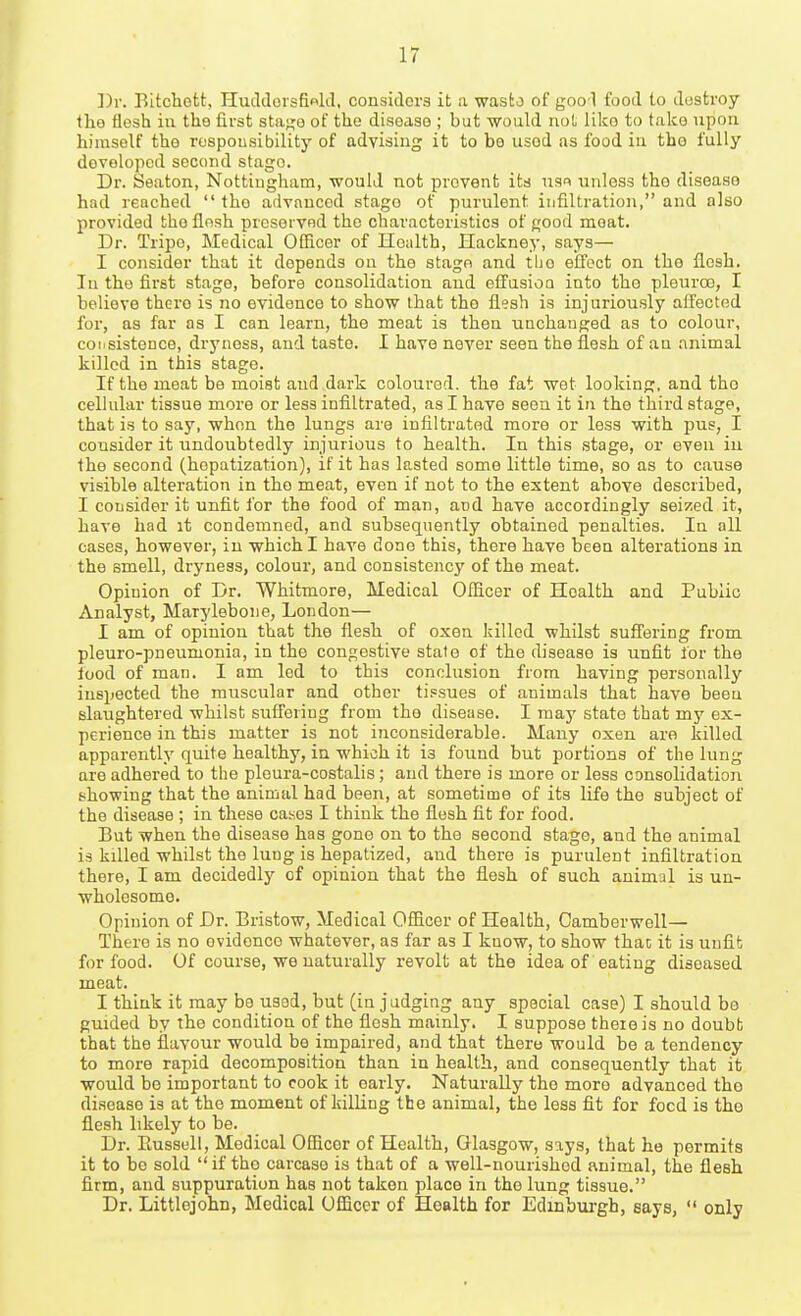 Bitchott, Huddorsfiold, considers it a wasto of goo'1 food to destroy Iho flesh iu the first sta;^o of the disease ; but would not like to t.iko upon himself the rospousibilit}' of advising it to be used as food iu the fully developed second stage. Dr. Seaton, Nottingham, would not prevent its usi nnless the disease had reached  the advanced stago of purulent infiUration, and also provided the flesh preserved the characteristics of good moat. Dr. Tripe, Medical Officer of Health, Hackney, says— I consider that it depends ou the stage and the effect on the flesh. Iu the first stage, before consolidation and effasioQ into the pleiiroo, I believe there is no evidence to show that the llesh is injuriously affected for, as far as I can learn, the meat is then unchanged as to colour, consistence, dryness, and taste. I have never seen the flesh of au animal killed in this stage. If the meat be moist and dark coloured, the fat wet looking, and tho cellular tissue more or less infiltrated, as I have seen it in the third stage, that is to say, when the lungs are infiltrated more or less with pus, I consider it undoubtedly injurious to health. In this stage, or even iu the second (hepatization), if it has lasted some little time, so as to cause visible alteration in tho meat, even if not to the extent above described, I consider it unfit for the food of man, and have accordingly seized it, have had it condemned, and subsequently obtained penalties. In all cases, however, in which I have done this, there have been alterations in the smell, dryness, colour, and consistency of the meat. Opinion of Dr. Whitmore, Medical Officer of Health and Public Analyst, Marylebone, London— I am of opinion that the flesh of oxen killed whilst suffering from pleuro-pneumonia, in the congestive state of the disease is unfit for the food of man. I am led to this conclusion from having personally inspected the muscular and other tissues of animals that have been slaughtered whilst suffering from tho disease. I may state that my ex- perience in this matter is not inconsiderable. Many oxen are killed apparently quite healthy, in which it is found but portions of the lung are adhered to the pleura-costalis; and there is more or less consolidation showing that the animal had been, at sometime of its life the subject of the disease ; in these catics I think the flesh fit for food. But when the disease has gone on to the second stage, and the animal is killed whilst the lung is hepatized, and there is purulent infiUration there, I am decidedly of opinion that the flesh of such animal is un- wholesome. Opinion of Dr. Bristow, Medical Officer of Health, Camberwell— There is no evidence whatever, as far as I know, to show thac it is unfit for food. Of course, we naturally revolt at the idea of eating diseased meat. I think it may be used, but (in judging any special case) I should be guided by the condition of the flesh mainly. I suppose there is no doubt that the flavour would be impaired, and that there would be a tendency to more rapid decomposition than in health, and consequently that it would be important to cook it early. Naturally the more advanced tho disease is at the moment of killing the animal, the less fit for food is the flesh likely to be. Dr. Eussell, Medical Officer of Health, Glasgow, says, that he permits it to bo sold if tho carcaso is that of a well-nourished animal, the flesh firm, and suppuration has not taken place in tho lung tissue. Dr. Littlejohn, Medical Officer of Health for Edinburgh, says,  only