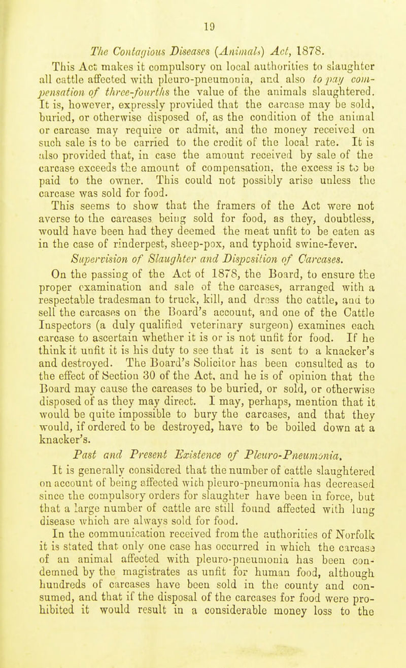 The Contarjioiis Diseases {Animals) Act, 1878. This Act makes it compulsory on local authorilies to slaughter all cattle affected with pleuro-pneumonia, and also to pa;/ com- pensation of three-fourths the value of the animals slaughtered. It is, however, expressly provided that the carcase may be sold, buried, or otherwise disposed of, as the condition of the animal or carcase may require or admit, and the money received on such sale is to be carried to the credit of the local rate. It is also provided that, in case the amount received by sale of the carcase exceeds the amount of compensation, the excess is to be paid to the owner. This could not possibly arise unless the carcase was sold for food. This seems to show that the framers of the Act were not averse to tbe carcases being sold for food, as they, doubtless, would have been had they deemed the meat unfit to be eaten as in the case of rinderpest, sheep-pox, and typhoid swine-fever. Supervision of Slaughter and Disposition of Carcases. On the passing of the Act of 1878, the Board, to ensure the proper examination and sale of the carcases, arranged with a respectable tradesman to truck, kill, and dross the cattle, and to sell the carcases on the Board's account, and one of the Cattle Inspectors (a duly qualified veterinary surgeon) examines each carcase to ascertain whether it is or is not unfit for food. If he think it unfit it is his duty to see that it is sent to a knacker's and destroyed. The Board's Solicitor has been consulted as to the effect of iSectiou 30 of the Act, and he is of opinion that the Board may cause the carcases to be buried, or sold, or otherwise disposed of as they may direct. I may, perhaps, mention that it would be quite impossible to bury the carcases, and that they would, if ordered to be destroyed, have to be boiled down at a knacker's. Past and Present Existence of Pleuro-Pneumonia. It is generally considered that the number of cattle slaughtered on account of being affected wich pleuro-pneuraonia has decreased since ihe compulsory orders for slaughter have been in force, but that a large number of cattle are still found affected with lung disease which are always sold for food. In the communication received from the authorities of Norfolk it is stated that only one case has occurred in which the carcase of an animal affected with pleuro-pneumonia has been con- demned by the magistrates as unfit for human food, although hundreds of carcases have been sold in the county and con- sumed, and that if the disposal of the carcases for food were pro- hibited it would result in a considerable money loss to the