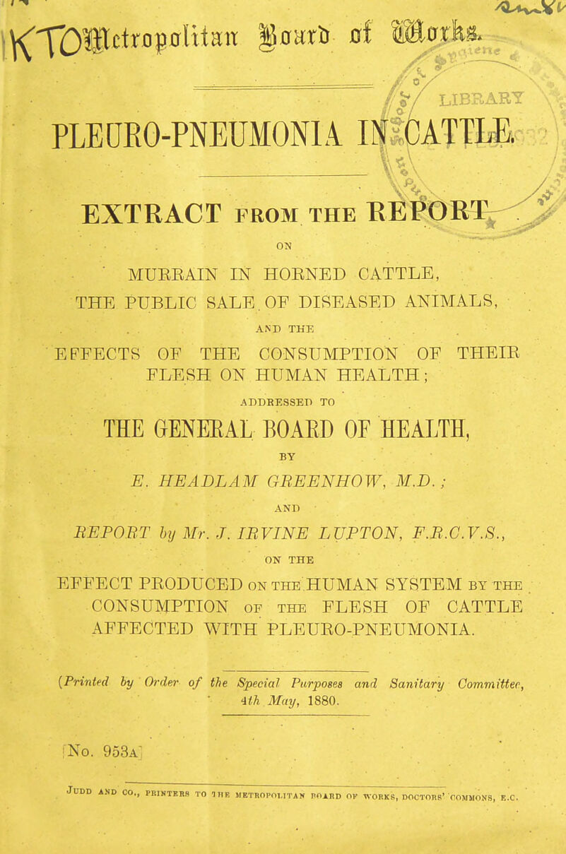 ,/'>/ LIBRARY PLEURO-PNEUMONIA IN'CATTLE. EXTRACT FROM THE EEl?t)RT^^-^ ON MUEEAIN IN HOENED CATTLE, THE PUBLIC SALE. OF DISEASED ANIMALS, AND THE EFFECTS OF THE CONSUMPTION OF THEIE FLESH ON HUMAN HEALTH; ADDRESSED TO THE GENEEAL BOAED OF HEALTH, BY E. HEADLAM GREENHOW, M.D. ; AND EE POET hxj Mr. J. lEVINE LUPTON, F.E.C.V.S., ON THE EFFECT PEODUCED on the HUMAN SYSTEM by the ; CONSUMPTION OF the FLESH OF CATTLE . AFFECTED WITH PLEUEO-PNEUMONIA. [Printed by Order of the Special Purposes and Sanitary Committee, •1th May, 1880. :No. 953a JUDD AND CO., PRINTERS TO IHE METHOPOMTAN POARD OK WORKS, DOCTORS' COMMONS, E.C.