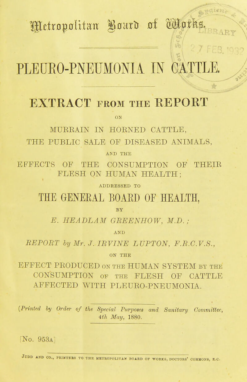 PLEDEO-PNEUMONIi IN CATTLE. EXTRACT FROM THE REPORT ON MUEEAIN IN HOENED CATTLE, THE PUBLIC SALE OE DISEASED ANIMALS, AND THE EFFECTS OE THE CONSUMPTION OF THEIE FLESH ON HUMAN HEALTH; ADDRESSED TO THE GENEEAL BOAED OF HEALTH, BY E. HEADLAM GBEENHOW, M.D. ; AND REPORT by Mr. J. IRVINE LUPTON, F.R.C.V.S., ON THE EFFECT PEODUCED on the HUMAN SYSTEM by the CONSUMPTION OF the FLESH OF CATTLE AFFECTED WITH PLEUEO-PNEUMONIA. {Printed by Order of the Special Purposes and Sanitary Committee, 4ih May, 1880. [No. 953a]