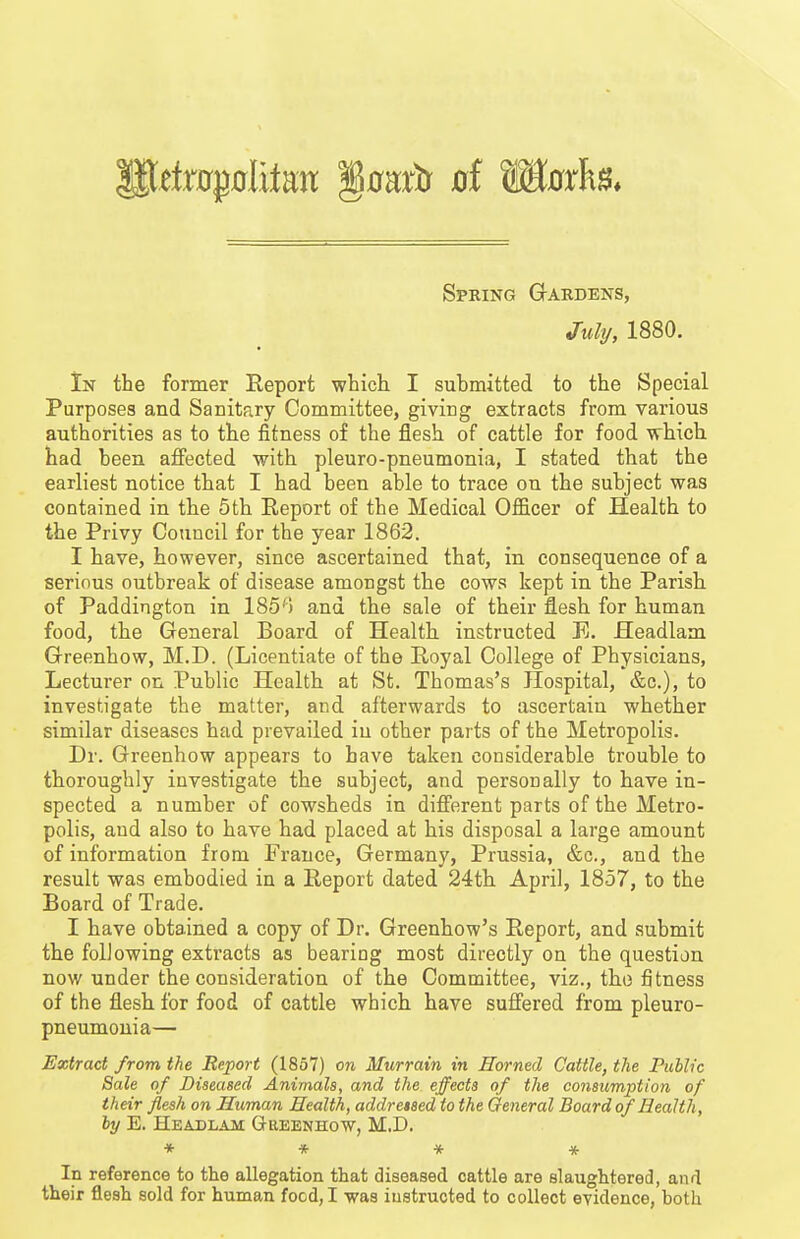 Spring Gtardens, Mj, 1880. In the former Report which I submitted to the Special Purposes and Sanitary Committee, giving extracts from various authorities as to the fitness of the flesh of cattle for food which had been affected with pleuro-pneumonia, I stated that the earliest notice that I had been able to trace on the subject was contained in the 5th Report of the Medical Officer of Health to the Privy Council for the year 1862. I have, however, since ascertained that, in consequence of a serious outbreak of disease amongst the cows kept in the Parish of Paddington in 185^) and the sale of their flesh for human food, the General Board of Health instructed E. Headlam Greenhow, M.D. (Licentiate of the Royal College of Physicians, Lecturer on Public Health at St. Thomas's Hospital, &c.), to investigate the matter, and afterwards to ascertain whether similar diseases had prevailed in other parts of the Metropolis. Dr. Greenhow appears to have taken considerable trouble to thoroughly investigate the subject, and personally to have in- spected a number of cowsheds in different parts of the Metro- polis, and also to have had placed at his disposal a large amount of information from France, Germany, Prussia, &c., and the result was embodied in a Report dated 24th April, 1857, to the Board of Trade. I have obtained a copy of Dr. Greenhow's Report, and submit the following extracts as bearing most directly on the question now under the consideration of the Committee, viz., the fitness of the flesh for food of cattle which have suffered from pleuro- pneumonia— Extract from the Report (1857) on Murrain in Horned Cattle, the Public Sale of Diseased Animals, and the effects of the consumption of their flesh on Human Health, addressed to the General Board of Health, by E. Headlam Gheenhow, M.D. ♦ * * * In reference to the allegation that diseased cattle are slaughtered, and