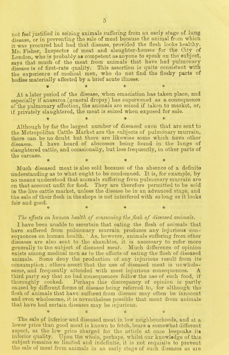 not feel justified in seizing animals suffering from aa early stage of lung disease, or in preventing the sale of meat because the animal from which it -was procured had had that disease, provided the flesh looks healthy. Mr. Fisher, Inspector of meat and slaughter-houses for the City of London, who is probably as competent aa anyone to speak on the subject, says that much of the meat from animals that have had pulmonary disease is of first-rate quality. This assertiou is quite consistent with the experience of medical men, who do not find the fleshy parts of bodies materially affected by a brief acute illness. » * ♦ * At a later period of the disease, when emaciation has taken place, and especially if anasarca (general dropsy) has supervened as a consequence oT the pulmonary affection, the animals are seized if taken to market, or, if privately slaughtered, the meat is seized when exposed for sale. * * * * Although by far the largest number of diseased oxen that are sent to the Metropolitan Cattle Market are the subjects of pulmonary murrain, there can be no doubt but there are likewise some which nave other diseases. I have heard of abscesses being found in the lungs of slaughtered cattle, and occasionally, but less frequently, in other parts of the carcase. « * * « Much diseased meat is also sold because of the absence of a definite understanding as to what ought to be condemned. It is, for example, by no means understood that animals suffering from pulmonary murrain are on that account unfit for food. They are therefore permitted to be sold in the live cattle market, unless the disease be in an advanced stage, and the sale of their flesh in the shops is not interfered with so long as it looks fair and good. * » * # The effects on human health of consuming the flesh of diseased animals. I have been unable to ascertain that eating the flesh of animals that have suffered from pulmonary murrain produces any injurious con- sequences on human health.  As, however, animals suffering from other diseases are also sent to the shambles, it is necessary to refer more generally to the subject of diseased meat. Much difference of opinion exists among medical men as to the effects of eating the flesh of diseased animals. Some deny the production of any injurious result from its consumptiim; others assert that the use of diseased meat is unwhole- some, and frequently attended with most injurious consequences. A third party say that no bad consequences follow the use of such food, if thoroughly cooked. Perhaps this discrepancy of opinion is partly caused by different forms of disease being referred to, for although the flesh of animals that have suffered from disease may often be innocent and even wholesome, it is nevertheless possible that meat from animals that have had certain diseases may be injurious. * * * * The sale of inferior and diseased meat in low neighbourhoods, and at a lower price than good meat is known to fetch, bears a somewhat different aspect, as the low price charged for the article at once bespeaks it« inferior quality. Upon the whole, perhaps, whilst our knowledge of this subject remains so limited and indefinite, it is not requisite to prevent the sale of meat from animals in an early stage of such diseases as aie