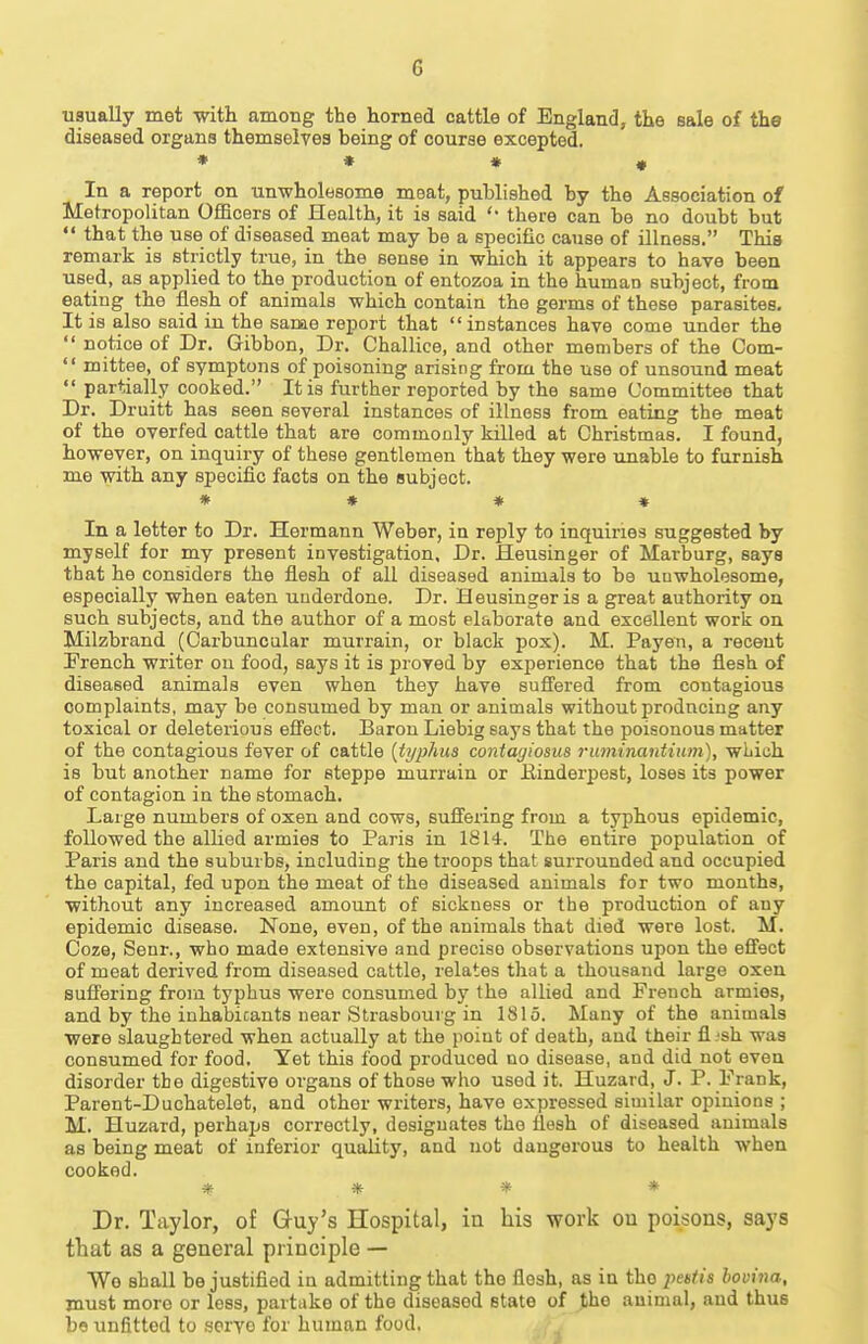 usually met with amoug the horned cattle of England, the sale of tha diseased organs themselves being of course excepted. * * * « In a report on unwholesome meat, published by the Association of Metropolitan Officers of Health, it is said there can be no doubt but  that the use of diseased meat may be a specific cause of illness. This remark is strictly true, in the sense in which it appears to have been used, as applied to the production of entozoa in the human subject, from eating the flesh of animals which contain the germs of these parasites. It is also said in the same report that instances have come under the  notice of Dr. Gibbon, Dr. Challice, and other members of the Com-  mittee, of symptons of poisoning arising from the use of unsound meat  partially cooked. It is further reported by the same Committee that Dr. Druitt has seen several instances of illness from eating the meat of the overfed cattle that are commonly killed at Christmas. I found, however, on inquiry of these gentlemen that they were unable to furnish me with any specific facts on the subject. * * * * In a letter to Dr. Hermann Weber, in reply to inquiries suggested by myself for my present investigation. Dr. Heusinger of Marburg, says that he considers the flesh of all diseased animals to be unwholesome, especially when eaten underdone. Dr. Heusinger is a great authority on such subjects, and the author of a most elaborate and excellent work on Milzbrand (Carbuncular murrain, or black pox). M. Payen, a recent Prench writer on food, says it is proved by experience that the flesh of diseased animals even when they have sufi'ered from contagious complaints, may be consumed by man or animals without prodnciug any toxical or deleterious effect. Baron Liebig says that the poisonous matter of the contagious fever of cattle [typhus contagiosus ruminantium), which is but another name for steppe murrain or Einderpest, loses its power of contagion in the stomach. Large numbers of oxen and cows, suSering from a typhous epidemic, followed the allied armies to Paris in 1814. The entire population of Paris and the suburbs, including the troops that surrounded and occupied the capital, fed upon the meat of the diseased animals for two months, without any increased amount of sickness or the production of any epidemic disease. None, even, of the animals that died were lost. M. Coze, Senr., who made extensive and precise observations upon the eSect of meat derived from diseased cattle, relates that a thousand large oxen suffering from typhus were consumed by the allied and French armies, and by the inhabicants near Strasbourg in 1815. Many of the animals were slaughtered when actually at the point of death, and their fl .'sh was consumed for food. Yet this food produced no disease, and did not even disorder the digestive organs of those who used it. Huzard, J. P. Frank, Parent-Duchatelet, and other writers, have expressed similar opinions ; M. Huzard, perhaps correctly, designates the flesh of diseased animals as being meat of inferior quality, and not dangerous to health when cooked. * * * * Dr. Taylor, of Guy's Hospital, in his work ou poisons, says that as a general principle — We shall be justified in admitting that the flesh, as in the peistis hovina, must more or less, partake of the diseased state of the animal, and thus bo unfitted to .■soryo for human food.