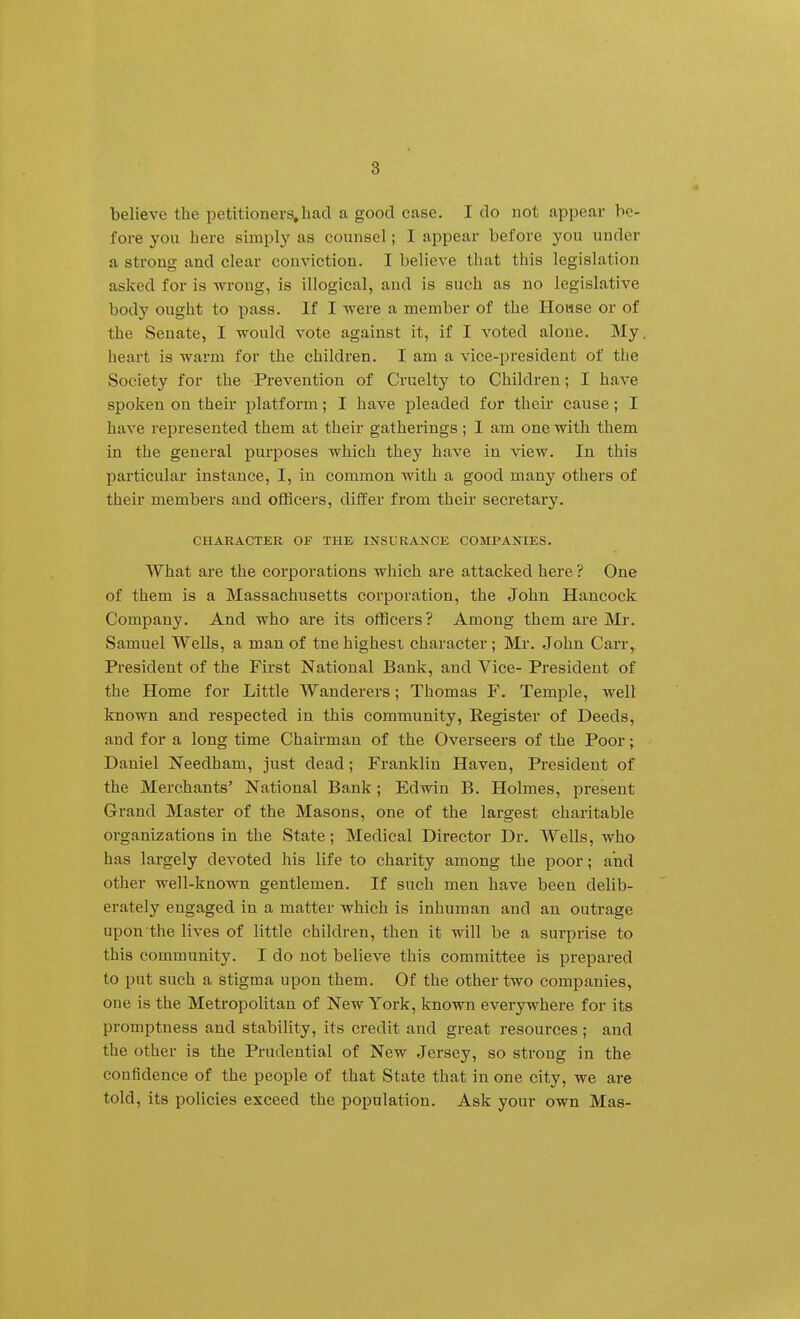 believe the petitioners,had a good case. I do not appear be- fore you here simply as counsel; I appear before you under a strong and clear conviction. I believe that this legislation asked for is wrong, is illogical, and is such as no legislative body ought to pass. If I were a member of the House or of the Senate, I would vote against it, If I voted alone. My, heart is warm for the children. I am a vice-president of the Society for the Prevention of Cruelty to Children; I have spoken on their platform; I have pleaded for their cause ; I have represented them at their gatherings ; I am one with them in the general purposes which they have in view. In this particular instance, I, in common with a good many others of their members and officers, differ from their secretary. CHARACTER OF THE INSURANCE COMPANIES. What are the corporations which are attacked here ? One of them is a Massachusetts corporation, the John Hancock Company. And who are its officers ? Among them are Mr. Samuel Wells, a man of tne highest character ; Mr. John Carr, President of the First National Bank, and Vice- President of the Home for Little Wanderers; Thomas F. Temple, well known and respected in this community, Register of Deeds, and for a long time Chairman of the Overseers of the Poor; Daniel Needham, just dead ; Franklin Haven, President of the Merchants' National Bank; Edwin B. Holmes, present Grand Master of the Masons, one of the largest charitable organizations in the State; Medical Director Dr. Wells, who has largely devoted his life to charity among the poor; and other well-known gentlemen. If such men have been delib- erately engaged in a matter which is inhuman and an outrage upon the lives of little children, then it will be a surprise to this community. I do not believe this committee is prepared to put such a stigma upon them. Of the other two companies, one is the Metropolitan of New York, known everywhere for its promptness and stability, its credit and great resources; and the other is the Prudential of New Jersey, so strong in the confidence of the people of that State that in one city, we are told, its policies exceed the population. Ask your own Mas-