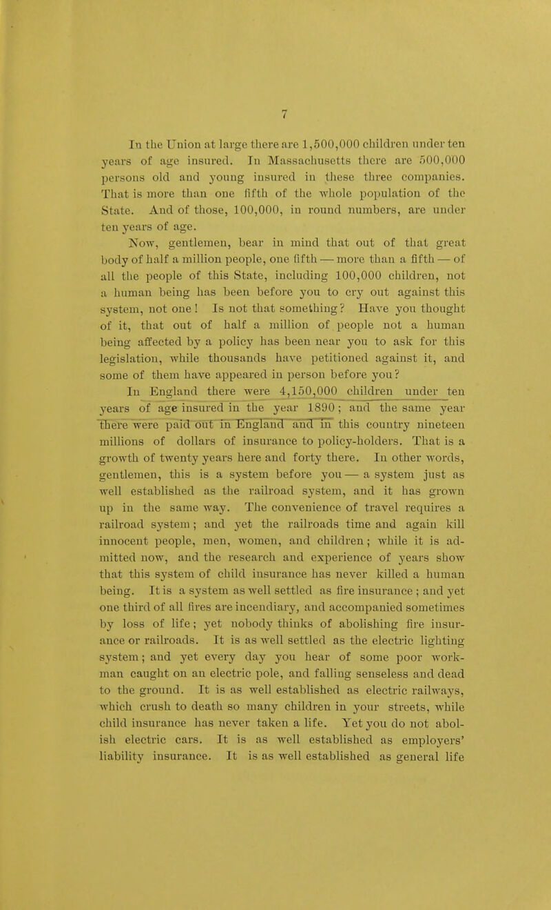 In the Union at large there are 1,500,000 children under ten years of age insured. In Massachusetts there are 500,000 persons old and young insured in these three companies. That is more than one fifth of the whole population of tlie State. And of those, 100,000, in round numbers, are under ten years of age. Now, gentlemen, bear in mind that out of that great body of half a million people, one fifth — more than a fifth — of all the people of this State, including 100,000 children, not a human being has been before you to cry out against this system, not one ! Is not that something? Have you thought of it, that out of half a million of people not a human being affected by a policy has been near you to ask for this legislation, while thousands have petitioned against it, and some of them have appeared in person before you ? In England there were 4,150^00 children under ten years of age insured in the year 1890; and the same year lEhere were paid out in England and in this country nineteen millions of dollars of insurance to policy-holders. That is a growth of twenty years here and forty there. In other words, gentlemen, this is a system before you— a system just as well established as tlie railroad system, and it has grown up in the same way. The convenience of travel requires a railroad system; and yet the railroads time and again kill innocent people, men, women, and children; while it is ad- mitted now, and the research and experience of j^ears show that this system of child insurance has never killed a human being. It is a system as well settled as fire insurance ; and yet one third of all fires are incendiary, and accompanied sometimes by loss of life; yet nobody thinks of abolishing fire insur- ance or railroads. It is as well settled as the electric lighting system; and yet every day you hear of some poor work- man caught on an electric pole, and falling senseless and dead to the ground. It is as well established as electric railways, which crush to death so many children in your streets, while child insurance has never taken a life. Yet you do not abol- ish electric cars. It is as well established as employers' liability insurance. It is as well established as general life