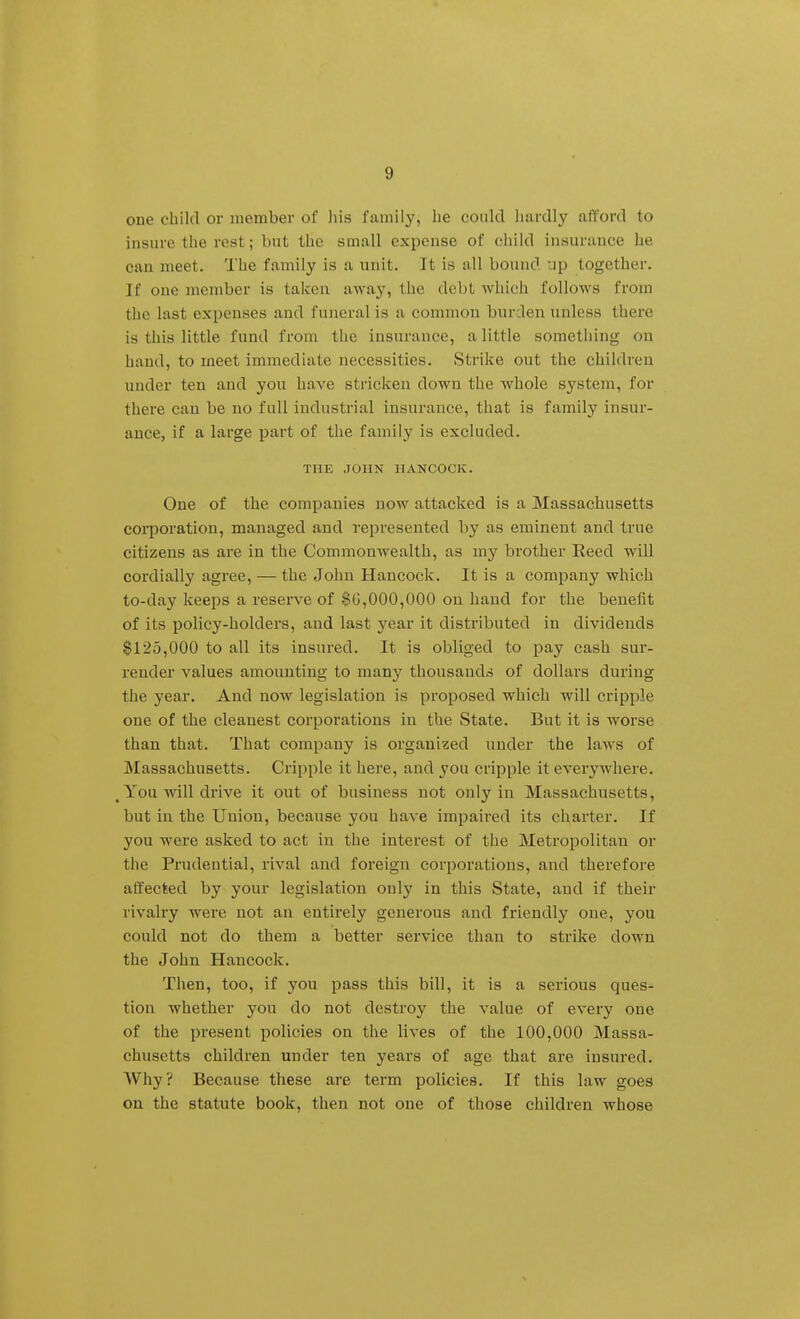 one child or member of liis family, lie could hardly afford to insure the rest; but the small expense of child insurance he can meet. The family is a unit. It is all bound up together. If one member is taken away, the debt which follows from the last expenses and funeral is a common bnrdeu unless there is this little fund from the insurance, a little something on hand, to meet immediate necessities. Strike out the children under ten and you have stricken down the whole system, for there can be no full industrial insurance, that is family insur- ance, if a large part of the family is excluded. THE JOHN HANCOCK. One of the companies now attacked is a Massachusetts coi-poration, managed and represented by as eminent and true citizens as are in the Commonwealth, as my brother Reed will cordially agree, — the John Hancock. It is a company ■which to-day keeps a reserve of $0,000,000 on hand for the benefit of its policy-holders, and last year it distributed in dividends §125,000 to all its insured. It is obliged to pay cash sur- render values amounting to many thousands of dollars during the year. And now legislation is proposed ■which will cripple one of the cleanest corporations in the State. But it is worse than that. That company is organized under the laws of Massachusetts. Cripple it here, and you cripple it everywhere. , You-will drive it out of business not only in Massachusetts, but in the Union, because you have impaired its charter. If you ■were asked to act in the interest of the Metropolitan or the Prudential, rival and foreign corporations, and therefore atfected by your legislation only in this State, and if their rivalry -were not an entirely generous and friendly one, you could not do them a better service than to strike down the John Hancock. Then, too, if you pass this bill, it is a serious ques- tion whether you do not destroy the value of every one of the present policies on the lives of the 100,000 Massa- chusetts children under ten years of age that are insured. Why? Because these are term policies. If this law goes on the statute book, then not one of those children whose