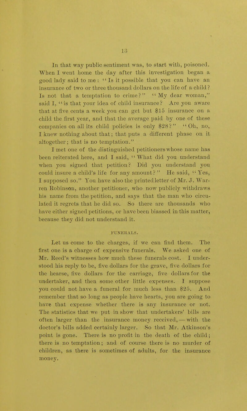 In that way public sentiment was, to start with, poisoned. When I went home the day after this investigation began a good lady said to me : Is it possible that you can have an insurance of two or three thousand dollars on the life of a child ? Is not that a temptation to crime? My dear woman, said I, is that your idea of child insurance? Are you aware that at five cents a week you can get but $15 insurance on a child the first year, and that the average paid by one of these companies on all its child policies is only $28? Oh, no, I knew nothing about that; that puts a different phase on it altogether; that is no temptation. I met one of the distinguished petitioners whose name has been reiterated here, and I said, What did you understand when you signed that petition? Did you understand you could insure a child's life for any amount?  He said,  Yes, I supposed so. You have also the printed letter of Mr. J. War- ren Robinson, another petitioner, who now publicly withdraws his name from the petition, and says that the man who circu- lated it regrets that he did so. So there are thousands who have either signed petitions, or have been biassed in this matter, because they did not understand it. FUNERALS. Let us come to the charges, if we can find them. The first one is a charge of expensive funerals. We asked one of Mr. Eeed's witnesses how much these funerals cost. I under- stood his reply to be, five dollars for the grave, five dollars for the hearse, five dollars for the carriage, five dollars for the undertaker, and then some other little expenses. I suppose you could not have a funeral for much less than $25. And remember that so long as people have hearts, you are going to have that expense whether there is any insurance or not. The statistics that we put in show that undertakers' bills are often larger than the insurance money received, — with the doctor's bills added certainly larger. So that Mr. Atkinson's point is gone. There is no profit in the death of the child; there is no temptation; and of course there is no murder of children, as there is sometimes of adults, for the insurance money.