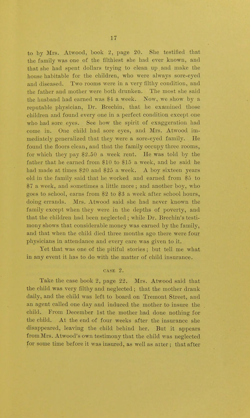 to by Mrs. Atwood, book 2, page 20. She testified that the family was ouc of the filthiest she had ever kuowu, aud that she had spent dollars trying to clean up and make the honse habitable for the children, who were always sore-eyed aud diseased. Two rooms were in a very filthy condition, and the father and mother were both drunken. The most she said the husband had earned was $4 a week. Now, we show by a reputable phj'sician. Dr. Brechin, that he examined those children and found every one in a perfect condition except one who had sore eyes. See how the spirit of exaggeration had come in. One child had sore eyes, and Mrs. Atwood im- mediately generalized that they were a sore-eyed family. He found the floors clean, and that the family occupy three rooms, for which they pay $2.50 a week rent. He was told by the father that he earned from $10 to $15 a week, aud he said he had made at times §20 aud $25 a week. A boy sixteen years old in the family said that he worked and earned from $o to $7 a week, and sometimes a little more; and another boy, who goes to school, earns from $2 to $3 a week after school hours, doing errands. Mrs. Atwood said she had never known the family except when they were in the depths of poverty, and that the children had been neglected; while Dr. Brechin's testi- mony shows that considerable money was earned by the family, and that when the child died three mouths ago there were four physicians in attendance and every care was given to it. Yet that was one of the pitiful stories; but tell me what in any event it has to do with the matter of child insurance. CASE 2. Take the case book 2, page 22. Mrs. Atwood said that the child was very filthy and neglected ; that the mother drank daily, and the child was left to board on Tremont Street, aud an agent called one day and induced the mother to insure the child. From December 1st the mother had done nothing for the child. At the end of four weeks after the insurance she disappeared, leaving the child behind her. But it appears from Mrs. Atwood's own testimony that the child was neglected for some time before it M'as insured, as well as airer; that after