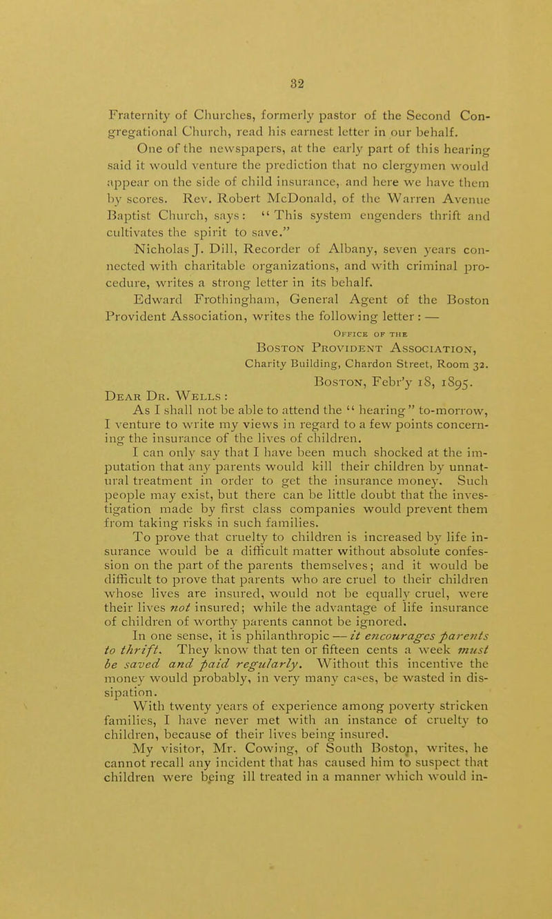 Fraternity of Churches, formerl}' pastor of the Second Con- gregational Church, read his earnest letter in our behalf. One of the newspapers, at the early part of this hearing said it would venture the prediction that no clergymen would appear on the side of child insurance, and hei'e we have them by scores. Rev. Robert McDonald, of the Warren Avenue Baptist Church, says: This system engenders thrift and cultivates the spirit to save. Nicholas J. Dill, Recorder of Albany, seven years con- nected with charitable organizations, and with criminal pro- cedure, writes a strong letter in its behalf. Edward Frothingham, General Agent of the Boston Provident Association, writes the following letter : — Office of the Boston Provident Association, Charity Building, Chardon Street, Room 32. Boston, Febr'y 18, 1S95. Dear Dr. Wells : As I shall not be able to attend the  hearing to-moiTow, I venture to write my views in regard to a few jDoints concern- ing the insurance of the lives of children. I can only say that I have been much shocked at the im- putation that an}' parents would kill their children by unnat- ural treatment in order to get the insurance money. Such people may exist, but there can be little doubt that the inves- tigation made by first class companies would prevent them from taking risks in such families. To prove that cruelty to children is increased by life in- surance would be a difHcult matter without absolute confes- sion on the part of the parents themselves; and it would be difficult to prove that parents who are cruel to their children whose lives are insured, would not be equally cruel, were their lives not insured; while the advantage of life insurance of children of worthy parents cannot be ignored. In one sense, it is jDhilanthropic — it encourages parents to thrift. They know that ten or fifteen cents a week rnust be saved and paid regularly. Without this incentive the money would probably, in very many ca'^es, be wasted in dis- sipation. With twenty years of experience among poverty stricken families, I have never met with an instance of cruelty to children, because of their lives being insured. My visitor, Mr. Cowing, of South Bosto^, writes, he cannot recall any incident that has caused him to suspect that children were being ill treated in a manner which would in-