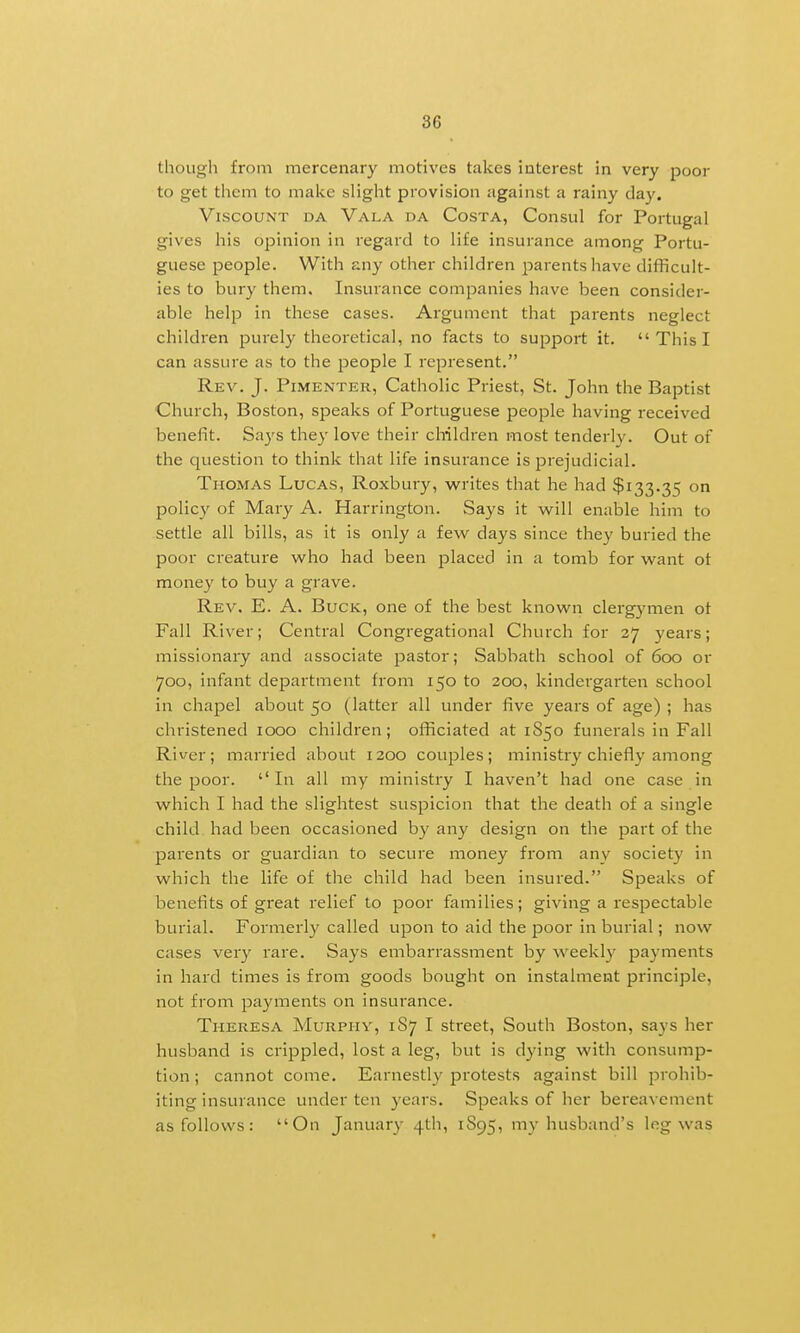 though from mercenary motives takes interest in very j^oor to get them to make slight provision against a rainy clay. Viscount da Vala da Costa, Consul for Portugal gives his opinion in regard to life insurance among Portu- guese people. With any other children parents have difficult- ies to bury them. Insurance companies have been consider- able help in these cases. Argument that pai-ents neglect children purely theoretical, no facts to support it.  This I can assure as to the people I represent. Rev. J. PiMENTER, Catholic Priest, St. John the Baptist Church, Boston, speaks of Portuguese people having received benefit. Says they love their children most tenderly. Out of the question to think that life insurance is prejudicial. Thomas Lucas, Roxbury, writes that he had $133.35 ° policy of Mary A. Harrington. Says it vv^ill enable him to settle all bills, as it is only a few days since they buried the poor creature who had been placed in a tomb for want ot money to buy a grave. Rev. E. a. Buck, one of the best known clergymen ot Fall River; Central Congregational Church for 37 years; missionary and associate pastor; Sabbath school of 600 or 700, infant department from 150 to 200, kindergarten school in chapel about 50 (latter all under five years of age) ; has christened 1000 children; officiated at 1S50 funerals in Fall River; married about i3oo couples; ministiy chiefly among the poor. ''In all my ministry I haven't had one case in which I had the slightest suspicion that the death of a single child had been occasioned by any design on the part of the parents or guardian to secure money from any society in which the life of the child had been insured. Speaks of benefits of great relief to poor families; giving a respectable burial. Formerly called upon to aid the poor in burial; now cases very rare. Says embarrassment by weekly payments in hard times is from goods bought on instalment principle, not from payments on insurance. Theresa Murphy, 187 I street. South Boston, says her husband is crippled, lost a leg, but is dying with consump- tion ; cannot come. Earnestly protests against bill jDrohib- iting insurance under ten years. Speaks of her bereavement as follows: On January 4th, 1S95, my husband's leg was