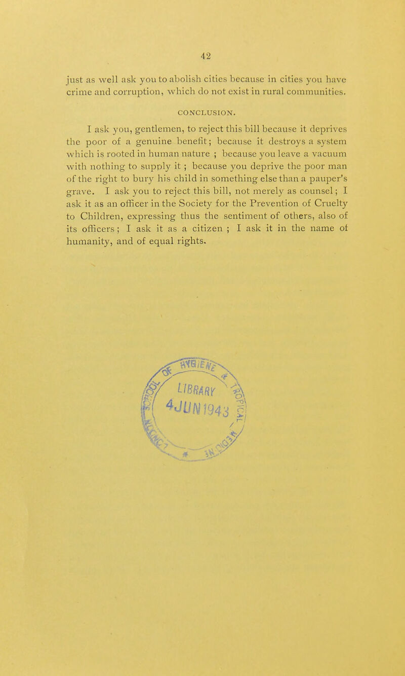 just as well ask you to abolish cities because in cities you have crime and corruption, which do not exist in rural communities. CONCLUSION. I ask you, gentlemen, to reject this bill because it deprives the poor of a genuine benefit; because it destroys a system which is rooted in human nature ; because you leave a vacuum with nothing to supply it ; because you deprive the poor man of the right to bury his child in something else than a pauper's grave. I ask you to reject this bill, not merely as counsel; I ask it as an officer in the Society for the Prevention of Ciuelty to Children, expressing thus the sentiment of others, also of its officers ; I ask it as a citizen ; I ask it in the name of humanity, and of equal rights.