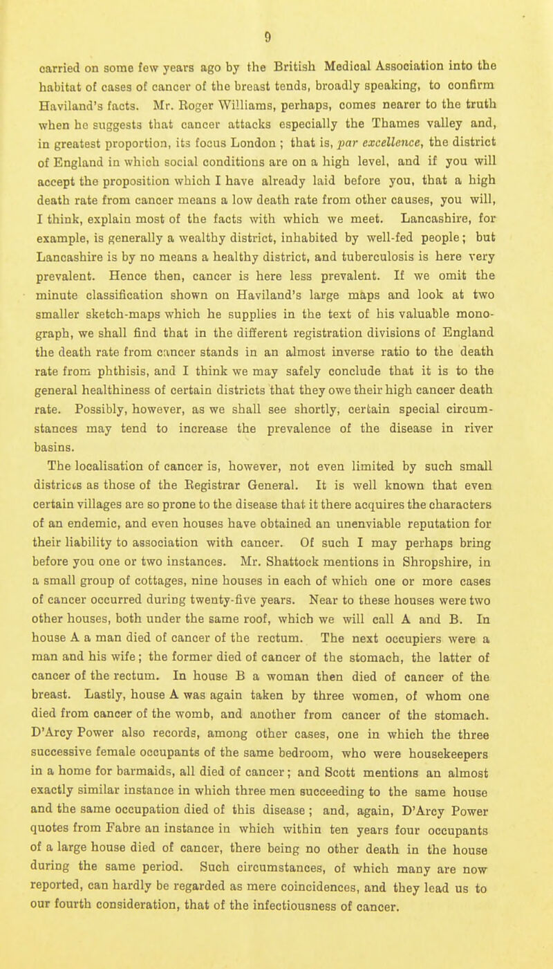 carried on some few years ago by the British Medical Association into the habitat ot cases of cancer of the breast tends, broadly speaking, to confirm Haviland's facts. Mr. Roger Williams, perhaps, comes nearer to the truth when ho suggests that cancer attacks especially the Thames valley and, in greatest proportion, its focus London ; that is, par excellence, the district of England in which social conditions are on a high level, and if you will accept the proposition which I have already laid before you, that a high death rate from cancer means a low death rate from other causes, you will, I think, explain most of the facts with which we meet. Lancashire, for example, is generally a wealthy district, inhabited by well-fed people; but Lancashire is by no means a healthy district, and tuberculosis is here very prevalent. Hence then, cancer is here less prevalent. If we omit the minute classification shown on Haviland's large maps and look at two smaller sketch-maps which he supplies in the text of his valuable mono- graph, we shall find that in the diSerent registration divisions ot England the death rate from cancer stands in an almost inverse ratio to the death rate from phthisis, and I think we may safely conclude that it is to the general healthiness of certain districts that they owe their high cancer death rate. Possibly, however, as we shall see shortly, certain special circum- stances may tend to increase the prevalence of the disease in river basins. The localisation of cancer is, however, not even limited by such small districts as those of the Registrar General. It is well known that even certain villages are so prone to the disease that it there acquires the characters of an endemic, and even houses have obtained an unenviable reputation for their liability to association with cancer. Ot such I may perhaps bring before you one or two instances. Mr. Shattock mentions in Shropshire, in a small group of cottages, nine houses in each of which one or more cases ot cancer occurred during twenty-five years. Near to these houses were two other houses, both under the same roof, which we will call A and B. In house A a man died of cancer of the rectum. The next occupiers were a man and his wife; the former died of cancer of the stomach, the latter of cancer of the rectum. In house B a woman then died of cancer of the breast. Lastly, house A was again taken by three women, of whom one died from cancer of the womb, and another from cancer of the stomach. D'Aroy Power also records, among other cases, one in which the three successive female occupants of the same bedroom, who were housekeepers in a home for barmaids, all died of cancer; and Scott mentions an almost exactly similar instance in which three men succeeding to the same house and the same occupation died of this disease ; and, again, D'Arcy Power quotes from Fabre an instance in which within ten years four occupants of a large house died of cancer, there being no other death in the house during the same period. Such circumstances, of which many are now reported, can hardly be regarded as mere coincidences, and they lead us to our fourth consideration, that of the infectiousness of cancer.