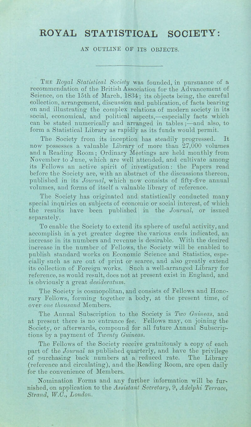 ROYAL STATISTICAL SOCIETY: AN OUTLINE OF ITS OBJECTS. The Royal Statistical Society was founded, in pursuance of a recommendation of the British Association for the Advancement of Science, on the 15th of March, 1834; its objects being, the careful collection, arrangement, discussion and publication, of facts bearing on and illustrating the complex relations of modern society in its social, economical, and political aspects,—especially facts which can be stated numerically and arranged in tables;—and also, to form a Statistical Library as rapidly as its funds would permit. The Society from its inception has steadily progressed. It now possesses a valuable Library of more than 27,000 volumes and a Reading Room; Ordinary Meetings are held monthly from iNovember to June, which are well attended, and cultivate among its Fellows an active spirit of investigation: the Papers read befoi'e the Society are, with an abstract of the discussions thereon, published in its Journal, which now consists of fifty-five annual volumes, and forms of itself a valuable library of reference. The Society has originated and statistically conducted many special inquiries on subjects of economic or social interest, of which the results have been published in the Journal, or issued separately. To enable the Society to extend its sphere of useful activity, and accomplish in a yet greater degree the various ends indicated, an increase in its numbers and revenue is desirable. With the desired increase in the number of Fellows, the Society will be enabled to publish standard works on Economic Science and Statistics, espe- cially such as are out of print or scai'ce, and also greatly extend its collection of Foreign works. Such a well-arranged Library for reference, as would result, does not at present exist in England, and is obviously a great desideratum. The Society is cosmopolitan, and consists of Fellows and Hono- rary Fellows, forming together a body, at the present time, of over one thousand Members. The Annual Subscription to the Society is Tivo Guineas, and at present there is no entrance fee. Fellows may, on joining the Society, or afterwards, compound for all future Annual Subscrip- tions by a payment of Twenty Guineas. The Fellows of the Society receiA'^e gratuitously a copy of each part of the Journal as published quarterly, and have the privilege of purchasing back numbers at a reduced rate. The Library (reference and circulating), and the Reading Room, are ojDen daily for the convenience of Members. ^N'omination Forms and any further information will be fur- nished, on application to the Assistant Secretary, 9, Adelphi Terrace, Strand, W.C., London.