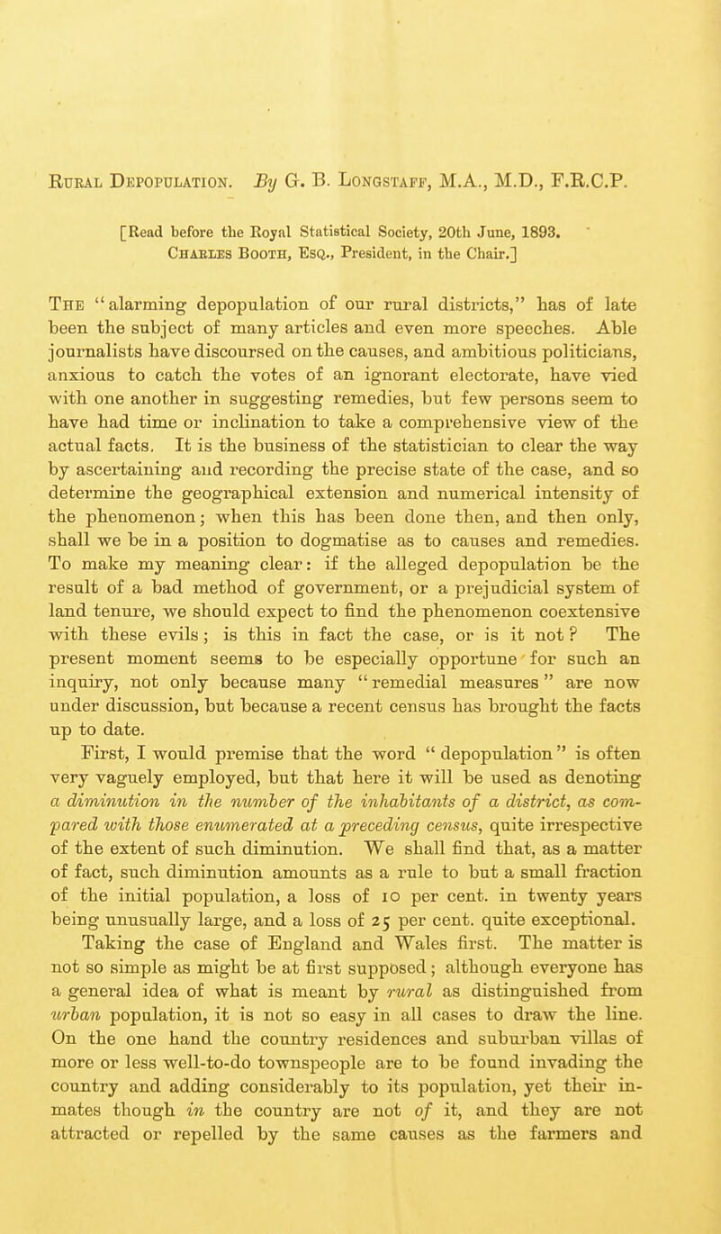 Rural Depopulation. By G. B. Longstaff, M.A., M.D., F.R.C.P. [Read before the Royal Statistical Society, 20th June, 1893. CHAEiiES Booth, Esq., President, in the Chair.] The alarming depopulation of our rural districts, has of late been the subject of many articles and even more speeches. Able journalists have discoursed on the causes, and ambitious politicians, anxious to catch the votes of an ignorant electorate, have vied with one another in suggesting remedies, but few persons seem to have had time or inclination to take a comprehensive view of the actual facts. It is the business of the statistician to clear the way by ascertaining and recording the precise state of the case, and so determine the geographical extension and numerical intensity of the phenomenon; when this has been done then, and then only, shall we be in a position to dogmatise as to causes and remedies. To make my meaning clear: if the alleged depopulation be the result of a bad method of government, or a prejudicial system of land tenure, we should expect to find the phenomenon coextensive wdth these evils; is this in fact the case, or is it not ? The present moment seems to be especially opportune for such an inquiry, not only because many  remedial measures  are now under discussion, but because a recent census has brought the facts up to date. First, I would premise that the word  depopulation  is often very vaguely employed, but that here it will be used as denoting a diminution in the number of the inhabitants of a district, as com- pared with those emmnerated at a preceding census, quite irrespective of the extent of such diminution. We shall find that, as a matter of fact, such diminution amounts as a rule to but a small fraction of the initial population, a loss of lo per cent, in twenty years being unusually large, and a loss of 25 per cent, quite exceptional. Taking the case of England and Wales first. The matter is not so simple as might be at first supposed; although everyone has a general idea of what is meant by rural as distinguished from urban population, it is not so easy in all cases to draw the line. On the one hand the country residences and suburban villas of more or less well-to-do townspeople are to be found invading the country and adding considerably to its population, yet their in- mates though in the country are not of it, and they are not attracted or repelled by the same causes as the farmers and