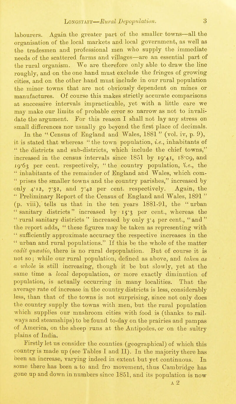 labourers. Again the greater part of tlie smaller towns—all tlie organisation of the local markets and local government, as well as the tradesmen and professional men who supply the immediate needs of the scattered farms and villages—are an essential part of the rural organism. We are therefore only able to draw the line roughly, and on the one hand must exclude the fringes of growing cities, and on the other hand must include in our rural population the minor towns that are not obviously dependent on mines or maniifactures. Of course this makes strictly accurate comparisons at successive intervals impracticable, yet with a little care we may make our limits of probable en'or so narrow as not to invali- date the argument. For this reason I shall not lay any stress on .small differences nor usually go beyond the first place of decimals. In the  Census of England and Wales, 1881  (vol. iv, p. 9), it is stated that whereas  the town population, i.e., inhabitants of  the districts and sub-districts, which include the chief towns, increased in the census intervals since 1851 by ig'^i, i8'09, and i9'63 per cent, respectively, the country population, ^.e., the  inhabitants of the remainder of England and Wales, which com-  prises the smaller towns and the country parishes, increased by only 4*12, 732, and 7'42 per cent, respectively. Again, the  Preliminary Report of the Census of England and Wales, 1891  (p. viii), tells us that in the ten years 1881-91, the urban sanitary districts increased by 15*3 per cent., whereas the  rural sanitary districts  increased by only 3*4 per cent., and  the report adds,  these jfigures may be taken as representing with  sufficiently approximate accuracy the respective increases in the  urban and rural populations. If this be the whole of the matter cadit qucestio, there is no rural depopulation. But of course it is not so; while our rural population, defined as above, and taken as a ivhole is still increasing, though it be but slowly, yet at the same time a local depopulation, or more exactly diminution of population, is actually occurring in many localities. That the average rate of increase in the country districts is less, considerably less, than that of the towns is not surprising, since not only does the country supply the towns with men, but the rural population which supplies our mushroom cities -with food is (thanks to rail- ways and steamships) to be found to-day on the prairies and pampas of America, on the sheep runs at the Antipodes, or on the sultry plains of India. Firstly let us consider the counties (geographical) of which this CO an try is made up (see Tables I and II). In the majority there has been an increase, varying indeed in extent but yet continuous. In some there has been a to and fro movement, thus Cambridge has gone up and down in numbers since 18.51, and its population is now