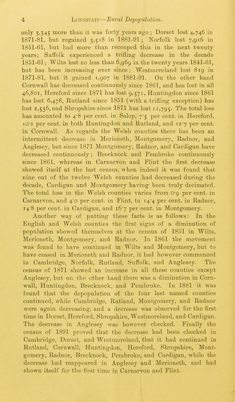 only 3,345 more than it was forty years ago ; Dorset lost 4,746 in 1871-81, but regained 3,518 in 1881-91; Norfolk lost 7,916 in 1851-61, but had more than recouped this in the next twenty years; Suffolk experienced a trifling decrease in the decade 1851-61; Wilts lost no less than 6,969 in the twenty years 1841-61, but has been increasing ever since; Westmoreland lost 819 in 1871-81, but it gained 1,907 in 1881-91. On the other hand Cornwall has decreased continuously since 1861, and has lost in all 46,801, Hereford since 1871 has lost 9,571, Huntingdon since 1861 has lost 6,478, Rutland since 1851 (with a trifling exception) has lost 2,536, and Shropshire since 1871 has lost 11,795. ^'^^ total loss has amounted to 4*8 per cent, in Salop, 7*5 per cent, in Hereford, lO'i per cent, in both Huntingdon and Rutland, and i27 per cent, in Cornwall. As regards the Welsh counties there has been an intermittent decrease in Merioneth, Montgomeiy, Radnor, and Anglesey, but since 1871 Montgomery, Radnor, and Cardigan have decreased continuously; Brecknock and Pembroke continuously since 1861, whereas in Carnarvon and Flint the first decrease showed itself at the last census, when indeed it was found that nine out of the tvs^elve Welsh counties had decreased during the decade, Cardigan and Montgomery having been truly decimated. The total loss in the Welsh counties varies from 0*9 per cent, in Carnarvon, and 4'o per cent, in Flint, to i4'4 per cent, in Radnor, i4'8 per cent, in Cardigan, and i6'7 per cent, in Montgomery. Another way of putting these facts is as follows: In the English and Welsh counties the first signs of a diminution of population showed themselves at the census of 1851 in Wilts, Merioneth, Montgomery, and Radnor. In 1861 the movement was found to have continued in Wilts and Montgomery, but to have ceased in Merioneth and Radnor, it had however commenced in Cambridge, Norfolk, Rutland, Suffolk, and Anglesey. The census of 1871 showed an increase in all these counties except Anglesey, but on the other hand there was a diminution in Corn- wall, Huntingdon, Brecknock, and Pembroke. In 1881 it was found that the depopulation of the four last named counties continued, while Cambridge, Rutland, Montgomery, and Radnor were again decreasing, and a decrease was observed for the first time in Dorset, Hereford, Shropshire, Westmoreland, and Cardigan. The decrease in Anglesey was however checked. Finally the census of 1891 proved that the decrease had been checked in Cambridge, Doi'set, and Westmoreland, that it had continued in Rutland, Cornwall, Huntingdon, Hereford, Shropshire, Mont- gomeiy, Radnor, Brecknock, Pembroke, and Cardigan, while the decrease had reappeared in Anglesey and Merioneth, and had shown itself for the first time in Carnarvon and Flint.