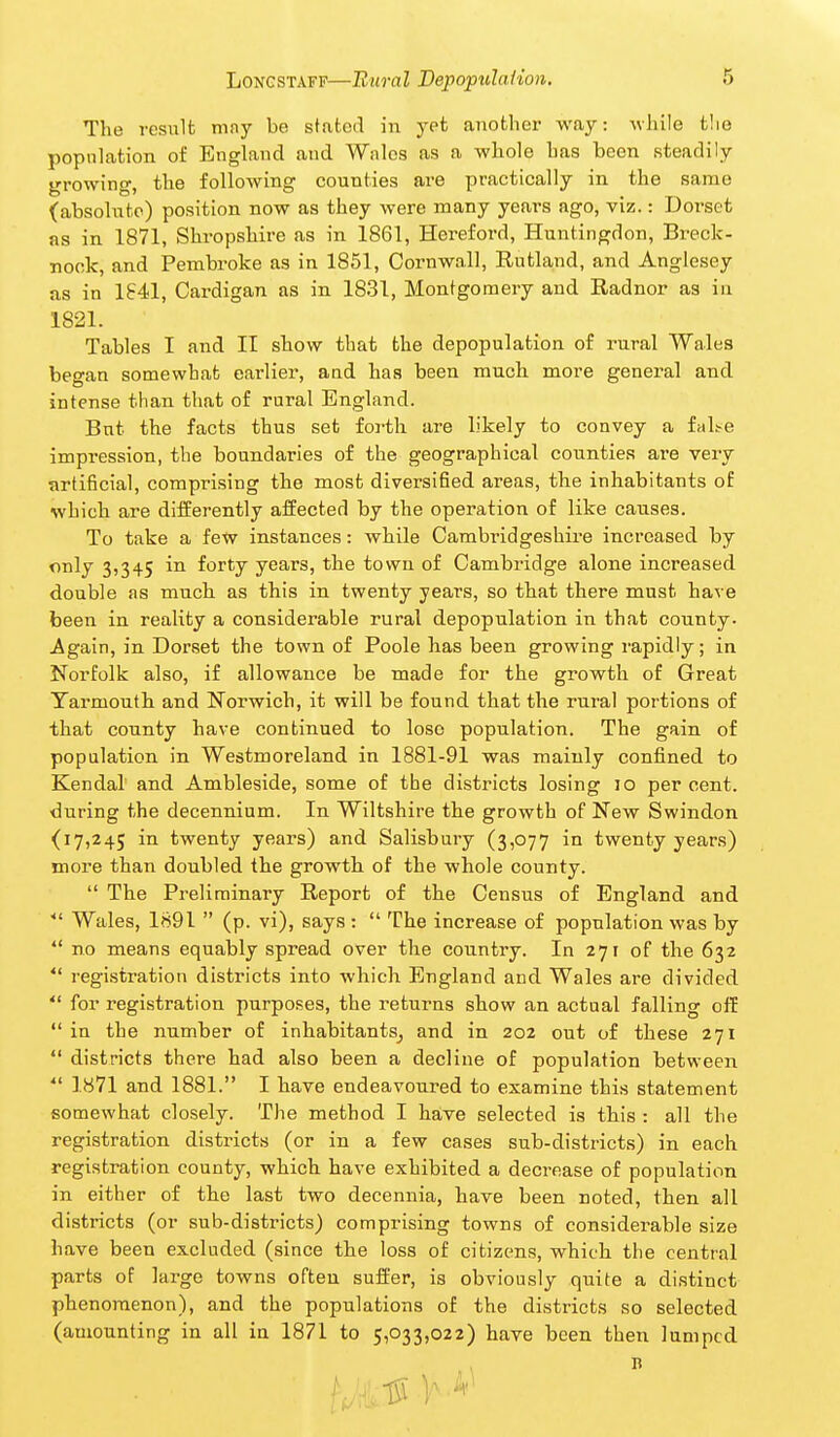 The resiilt may be stated in yet another way: Avhile t!ie population of England and Wales as a whole has been steadily growing, the following counties are practically in the same (absolute) position now as they were many years ago, viz.: Dorset as in 1871, Shropshire as in 1861, Hereford, Huntingdon, Breck- nock, and Pembroke as in 1851, Cornwall, Rutland, and Anglesey as in 1841, Cardigan as in 1831, Montgomery and Radnor as in 1821. Tables I and II show that the depopulation of rural Wales began somewhat earlier, and has been much more genei-al and intense than that of rural England. But the facts thus set forth are likely to convey a fnl!>e impression, the boundaries of the geographical counties are very artificial, comprising the most diversified areas, the inhabitants of which are differently affected by the operation of like causes. To take a few instances: while Cambridgeshire increased by only 3,345 in forty years, the town of Cambridge alone increased double as much as this in twenty years, so that there must have been in reality a considerable rural depopulation in that county. Again, in Dorset the town of Poole has been growing rapidly; in Norfolk also, if allowance be made for the growth of Great Yarmouth and Norwich, it will be found that the rural portions of that county have continued to lose population. The gain of population in Westmoreland in 1881-91 was mainly confined to Kendal and Ambleside, some of the districts losing 10 percent, during the decennium. In Wiltshire the growth of New Swindon (17,245 in twenty years) and Salisbury (3,077 in twenty years) more than doubled the growth of the whole county.  The Preliminary Report of the Census of England and ■ Wales, 1891  (p. vi), says :  The increase of population was by  no means equably spread over the country. In 271 of the 632 *' registration districts into which England and Wales are divided  for registration purposes, the returns show an actual falling off  in the number of inhabitants^ and in 202 out of these 271  districts there had also been a decline of population between  1871 and 1881. I have endeavoured to examine this statement somewhat closely. The method I have selected is this : all the registration districts (or in a few cases sub-districts) in each registration county, which have exhibited a decrease of population in either of the last two decennia, have been noted, then all districts (or sub-districts) comprising towns of considerable size have been excluded (since the loss of citizens, which the central parts of large towns often suffer, is obviously quite a distinct phenomenon), and the populations of the districts so selected (amounting in all in 1871 to 5,033,022) have been then lumped I?