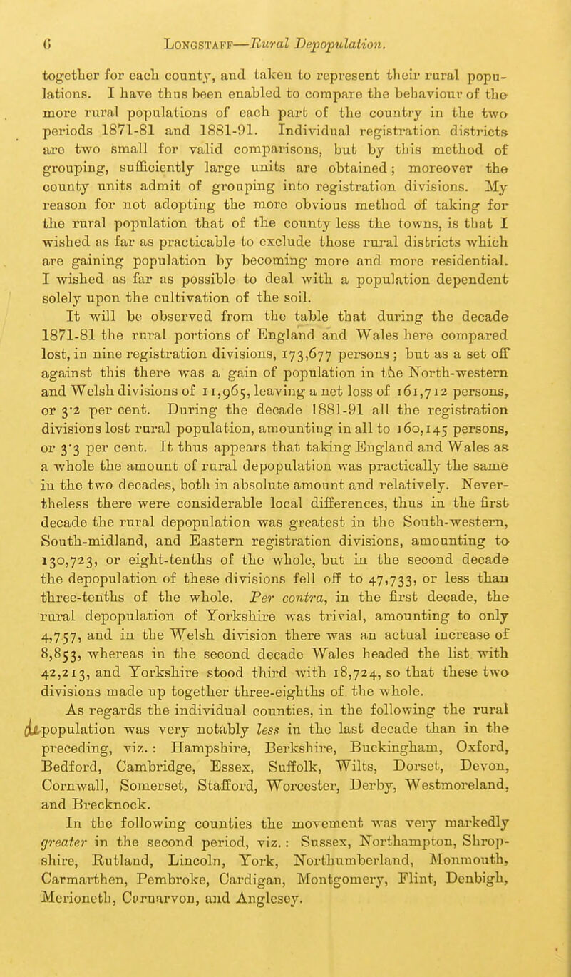 together for each county, and taken to represent tlieir rural popu- lations. I have thus been enabled to compare the behaviour of tho more rural populations of each part of the country in the two periods 1871-81 and 1881-91. Individual registration districts are two small for valid comparisons, but by this method of grouping, sufficiently large units are obtained; moreover the county units admit of grouping into registration divisions. My reason for not adopting the more obvious method of taking for the rural population that of the county less the towns, is that I wished as far as practicable to exclude those rural districts which are gaining population by becoming more and more residential. I wished as far as possible to deal with a j^opulation dependent solely upon the cultivation of the soil. It will be observed from the table that during the decade 1871-81 the rural portions of England and Wales here compared lost, in nine registration divisions, 173,677 persons ; but as a set off against this there was a gain of population in ihe North-western and Welsh divisions of 11,965, leaving a net loss of 161,712 persons, or 3'2 per cent. During the decade 1881-91 all the registration divisions lost rural population, amounting in all to 160,145 persons, or 33 per cent. It thus ajopears that taking England and Wales as a whole the amount of rural depopulation was practically the same in the two decades, both in absolute amount and relatively. Never- theless there were considerable local differences, thus in the first> decade the rural depopulation was greatest in the South-western, South-midland, and Eastern registration divisions, amounting to 130,723, or eight-tenths of the whole, but in the second decade the depopulation of these divisions fell off to 47,733, or less than three-tenths of the whole. Per contra, in the first decade, the rural depopulation of Toi-kshire was trivial, amounting to only 4,757, and in the Welsh division there was an actual increase of 8,853, whereas in the second decade Wales headed the list with 42,213, and Yorkshire stood third with 18,724, so that these two divisions made up together three-eighths of the whole. As regards the individual counties, in the following the rural [^population was very notably less in the last decade than in the preceding, viz.: Hampshire, Berkshire, Buckingham, Oxford, Bedford, Cambridge, Essex, Suffolk, Wilts, Dorset, Devon, Cornwall, Somerset, Stafford, Worcester, Derby, Westmoreland, and Brecknock. In the following counties the movement was very mai'kedly greater in the second period, viz.: Sussex, Northampton, Shrop- shire, Rutland, Lincoln, Yo7'k, North^^mberland, Monmouth, Carmarthen, Pembroke, Cardigan, Montgomery, Flint, Denbigh, Merioneth, Comarvon, and Anglesey.