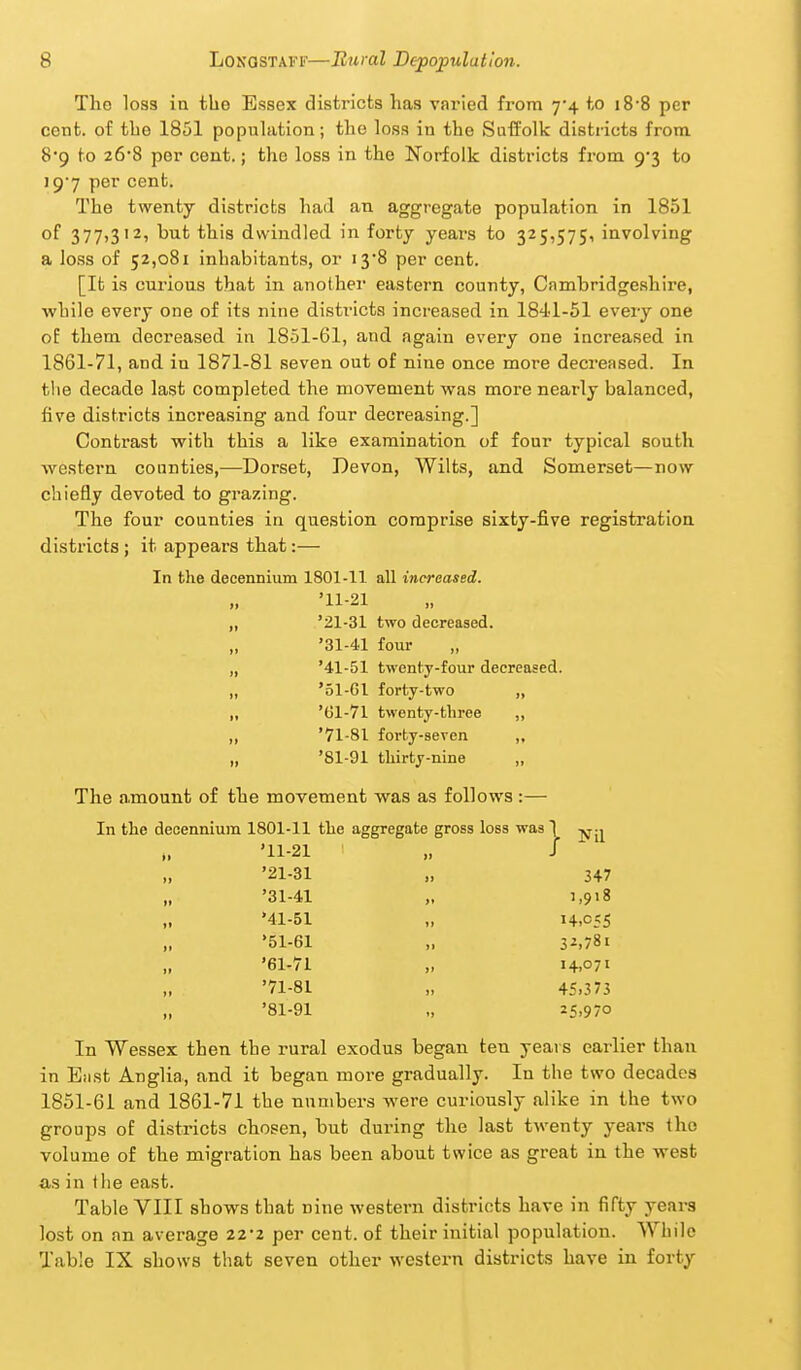 The loss in the Essex districts has varied from 7-4 to i8-8 per cent, of the 1851 population; the loss in the Suffolk districts from 8*9 to 26-8 per cent.; the loss in the Norfolk districts from. 9*3 to 19'7 per cent. The twenty districts had an aggregate population in 1851 of 377,312, but this dwindled in forty years to 325,575, involving a loss of 52,081 inhabitants, or i3'8 per cent. [It is curious that in anothei eastern county, Cambridgeshire, while every one of its nine districts increased in 184-1-51 every one oE them decreased in 1851-61, and again every one increased, in 1861-71, and in 1871-81 seven out of nine once more decreased. In tlie decade last completed the movement was more nearly balanced, five districts increasing and four decreasing.] Contrast with this a like examination of four typical south western counties,—Dorset, Devon, Wilts, and Somerset—now chiefly devoted to grazing. The four counties in question comprise sixty-five registration districts ; it appears that:— In the decennium 1801-11. all increased. '11-21 ,, '21-31 two decreased. „ '31-41 four „ '41-51 twenty-four decreased. „ '51-Gl forty-two „ ,, '61-71 twenty-three ,, ,, '71-81 forty-seven ,, „ '81-91 thirty-nine ,, The amount of the movement was as follows :— In the decennium 1801-11 the aggregate gross loss was ^ u '11-21 „ / '21-31 „ 347 '31-41 J,9i8 '41-51 „ 14,055 '51-61 „ 3^.781 '61-71 „ 14.071 '71-81 „ 45.373 „ '81-91 „ 25.970 In Wessex then the rural exodus began ten years earlier than in East Anglia, and it began more gradually. In the two decades 1851-61 and 1861-71 the numbers were curiously alike in the two groups of districts chosen, but during the last twenty years the volume of the migration has been about twice as great in the west as in the east. Table VIII shows that nine western districts have in fifty years lost on an average 22-2 per cent, of their initial population. While Table IX shows that seven other western districts have in forty