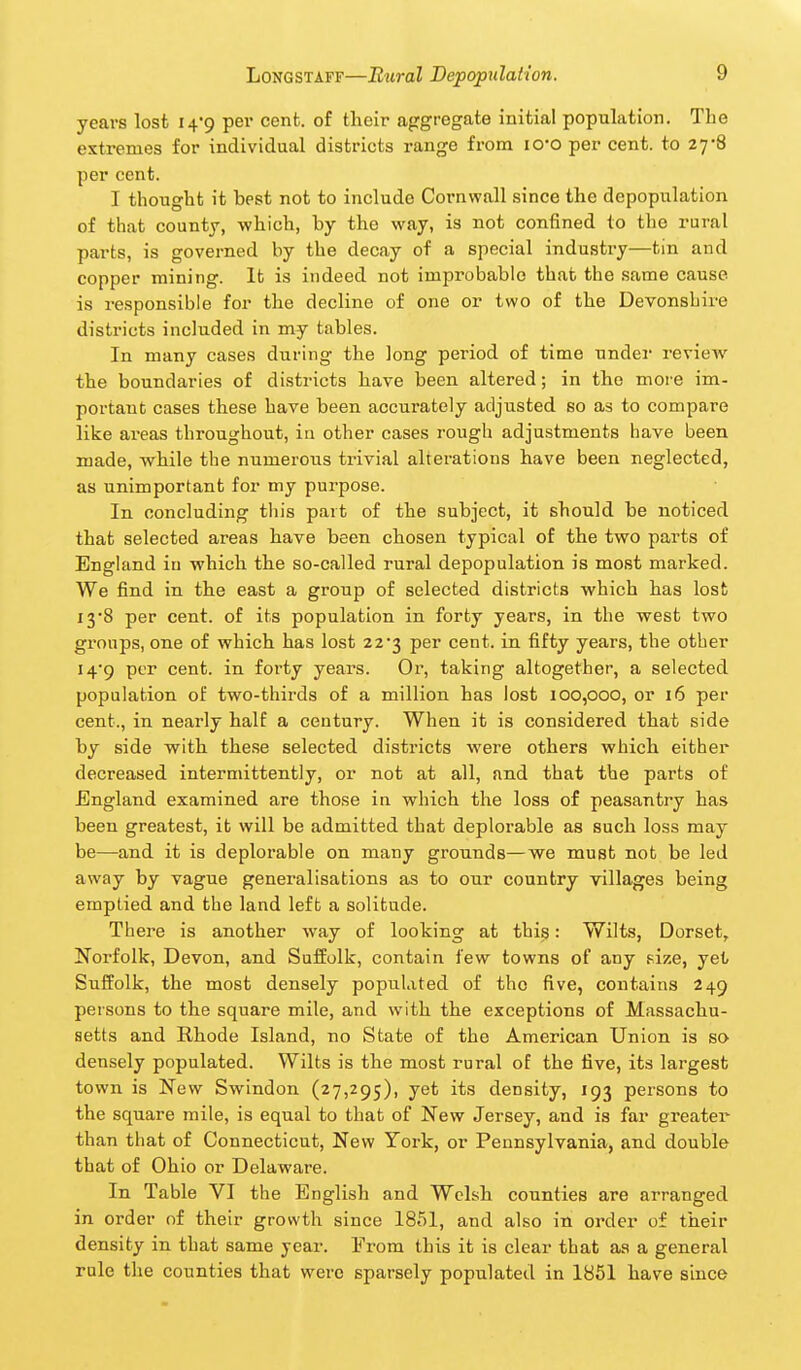 years lost i^'g per cent, of their aggregate initial population. The extremes for individual districts range from lO'O per cent, to 27*8 per cent. I thought it best not to include Cornwall since the depopulation of that county, which, by the way, is not confined to the rural parts, is governed by the decay of a special industry—tin and copper mining. It is indeed not improbable that the same cause is responsible for the decline of one or two of the Devonshire districts included in my tables. In many cases during the long period of time undei- review the boundaries of districts have been altered; in the moie im- portant cases these have been accurately adjusted so as to compare like areas throughout, in other cases rough adjustments have been made, while the numerous trivial alterations have been neglected, as unimportant for my purpose. In concluding this part of the subject, it should be noticed that selected areas have been chosen typical of the two parts of England in which the so-called rural depopulation is most marked. We find in the east a group of selected districts which has lost 13-8 per cent, of its population in forty years, in the west two groups, one of which has lost 223 per cent, in fifty years, the other I4'9 per cent, in forty years. Or, taking altogether, a selected population of two-thirds of a million has lost 100,000, or 16 per cent., in nearly half a century. When it is considered that side by side with these selected districts were others which either decreased intermittently, or not at all, and that the parts of England examined are those in which the loss of peasantry has been greatest, it will be admitted that deplorable as such loss may be—and it is deplorable on many grounds—we must not be led away by vague generalisations as to our country villages being emptied and the land left a solitude. There is another way of looking at this: Wilts, Dorset, Norfolk, Devon, and Suffolk, contain few towns of any size, yet Suffolk, the most densely populated of the five, contains 249 peisons to the square mile, and with the exceptions of Massachu- setts and Rhode Island, no State of the American Union is so densely populated. Wilts is the most rural of the five, its largest town is New Swindon (27,295), yet its density, 193 persons to the square mile, is equal to that of New Jersey, and is far greater than that of Connecticut, New York, or Pennsylvania, and double that of Ohio or Delaware. In Table VI the English and Welsh counties are arranged in order of their growth since 1851, and also in order of their density in that same year. From this it is clear that as a general rule the counties that were sparsely populated in 1851 have since