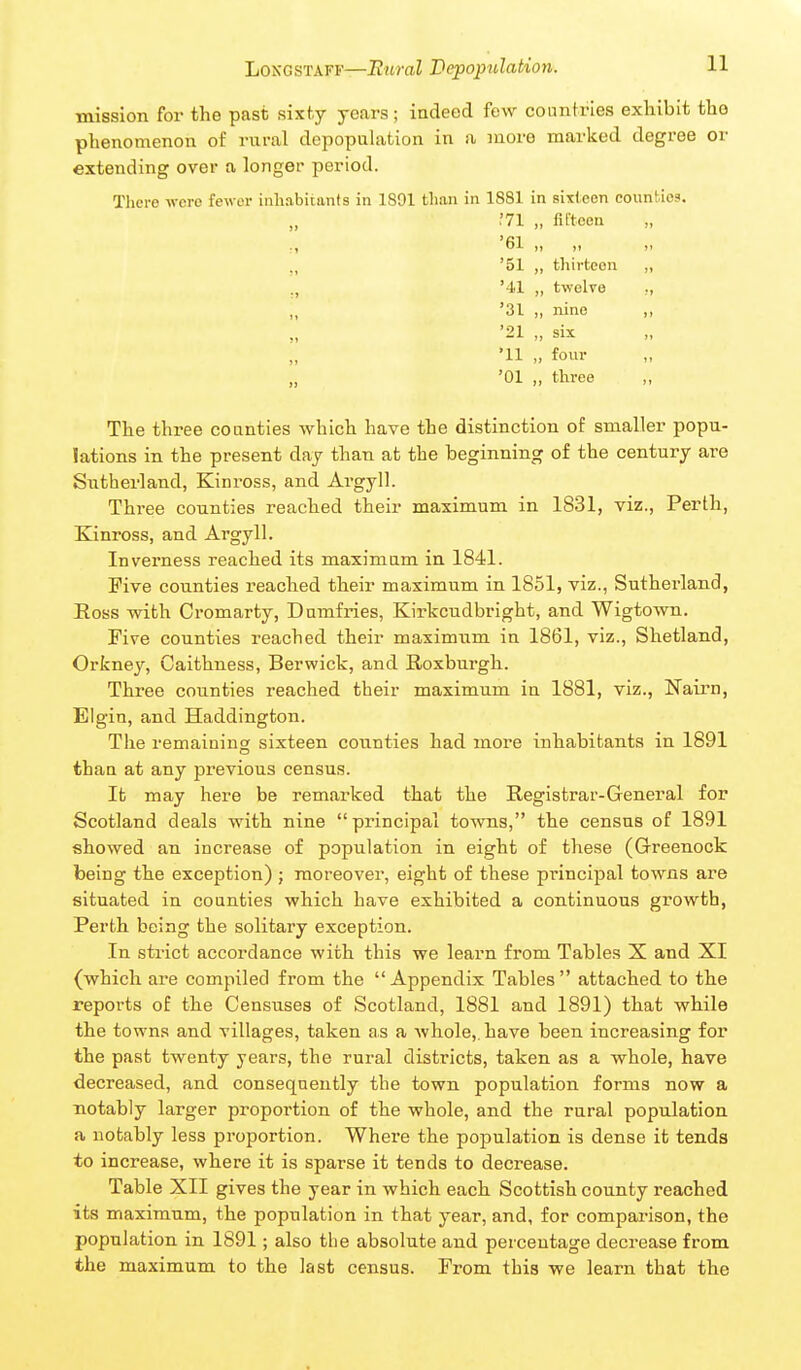 mission for the past sixty years; indeed few countries exhibit tho phenomenon of rural depopuhition in a more marked degree or extending over a longer period. Tliere -vvcro fewer inhabitants in 1891 than in 1881 in sixteen counties. .'71 „ fifteen ., '61 „ „ „ '51 „ thirteen „ ., '41 „ twelve '31 „ nine ,, '21 „ six •11 „ four „ '01 „ three The three counties which have the distinction of smaller popu- lations in the present day than at the beginning of the century are Sutherland, Kinross, and Argyll. Thi-ee counties reached their maximum in 1831, viz., Perth, Kinross, and Argyll. Inverness reached its maximum in 1841. Five counties reached their maximum in 1851, viz., Sutherland, Eoss with Cromarty, Dumfries, Kirkcudbright, and Wigtown. Five counties reached their maximum in 1861, viz., Shetland, Orkney, Caithness, Berwick, and Roxburgh. Three counties reached their maximum in 1881, viz., Nairn, Elgin, and Haddington. The remaining sixteen counties had more inhabitants in 1891 than at any previous census. It may here be remarked that the Registrar-General for Scotland deals with nine principal towns, the census of 1891 showed an increase of population in eight of these (Greenock being the exception) ; moreover, eight of these principal towns are situated in counties which have exhibited a continuous growth, Perth being the solitary exception. In strict accordance with this we learn from Tables X and XI (which are compiled from the Appendix Tables attached to the reports of the Censuses of Scotland, 1881 and 1891) that while the towns and villages, taken as a whole,, have been increasing for the past twenty years, the rural districts, taken as a whole, have decreased, and consequently the town population forms now a notably larger proportion of the whole, and the rural population a notably less proportion. Where the population is dense it tends to increase, where it is sparse it tends to decrease. Table XII gives the year in which each Scottish county reached its maximum, the population in that year, and, for comparison, the population in 1891; also the absolute and percentage decrease from the maximum to the last census. From this we learn that the