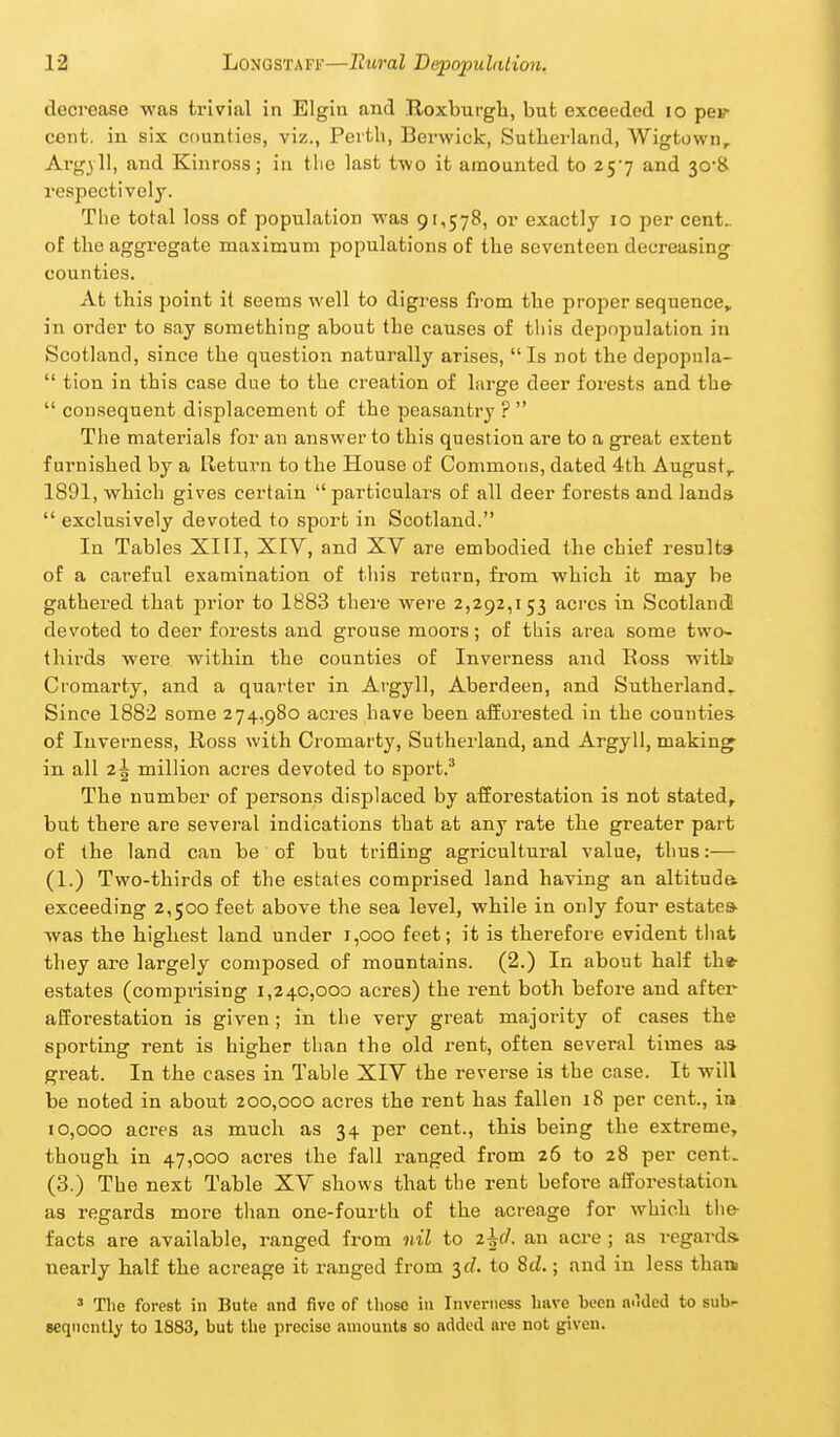 decrease was trivial in Elgin and Roxburgh, but exceeded lo pev cent, in six counties, viz., Perth, Berwick, Suthei-land, Wigtown^ Argyll, and Kinross; in tlie last two it amounted to 257 and 30*& respectively. The total loss of population was 91,578, or exactly 10 per cent- of the aggregate maximum populations of the seventeen decreasing counties. At this point it seems well to digress fi-om the proper sequence, in order to say something about the causes of this depopulation in Scotland, since the question naturally arises, Is not the depopula-  tion in this case due to the creation of large deer forests and the  consequent displacement of the peasantry ?  The materials for an answer to this question are to a great extent furnished by a Lleturn to the House of Commons, dated 4th August^ 1891, which gives certain particulars of all deer forests and lands  exclusively devoted to sport in Scotland. In Tables XIII, XIV, and XV are embodied the chief result* of a careful examination of this return, from which it may be gathered that prior to 1883 there were 2,292,153 acres in Scotland! devoted to deer forests and grouse moors; of this area some two- thirds wei'e within the counties of Inverness and Ross witli Cromarty, and a quarter in Argyll, Aberdeen, and Sutherland^ Since 1882 some 274,980 acres have been afforested in the counties- of Inverness, Ross with Cromarty, Sutherland, and Argyll, makings in all 2^ million acres devoted to sport.' The number of persons displaced by afforestation is not stated, but there are several indications that at any rate the greater part of the land can be of but trifling agricultural value, thus:— (1.) Two-thirds of the estates comprised land having an altituda exceeding 2,500 feet above the sea level, while in only four estates- was the highest land under 1,000 feet; it is therefore evident that they are largely composed of mountains. (2.) In about half the- estates (comprising 1,240,000 acres) the rent both before and after afforestation is given; in the very great majority of cases the sporting rent is higher than the old rent, often several times as great. In the cases in Table XIV the reverse is the case. It will be noted in about 200,000 acres the rent has fallen 18 per cent., in 10,000 acres as much as 34 per cent., this being the extreme, though in 47,000 acres the fall ranged from 26 to 28 per cent. (3.) The next Table XV shows that the rent before afforestation as regards more than one-fourth of the acreage for which the- facts are available, ranged from nil to 2^(1. an acre ; as i-egards. nearly half the acreage it ranged from $d. to Sd.; and in less thaa ' The forest in Bute and five of those in Inverness have been nuded to sub^ seqncntly to 1883, but the precise amounts so added are not given.