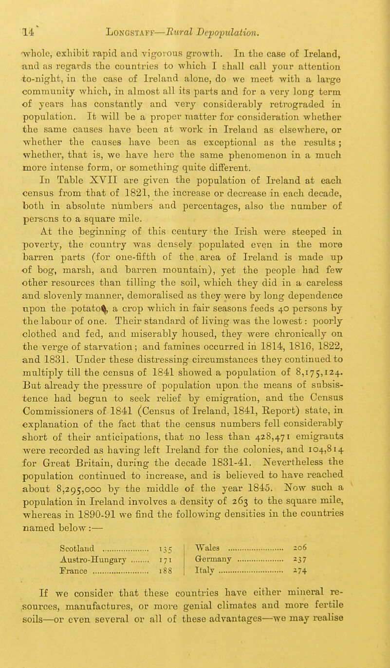 ■whole, exhibit rapid and vigorous growth. In the case of Ireland, and as regards the countries to which I shall call your attention •to-night, in the case of Ireland alone, do we meet with a large community which, in almost all its parts and for a very long term of years has constantly and very considerably retrograded in population. It will be a proper matter for consideration whether the same causes have been at work in Ireland as elsewhere, or whether the causes have been as exceptional as the results; whether, that is, we liave here the same phenomenon in a much more intense form, or something quite different. In Table XVII are given the population of Ireland at each, census from that of 1821, the increase or decrease in each decade, both in absolute niimbei'S and percentages, also the number of persons to a square mile. At the beginning of this century the Irish were steeped in poverty, the country Avas densely populated even in the more barren parts (for oue-fifth of the area of Ireland is made up of bog, marsh, and barren mountain), yet the people had few other resources than tilling the soil, which they did in a careless and slovenly manner, demoralised as they were by long dependence upon the potato^ a ci'op which in fair seasons feeds 40 persons by the labour of one. Their standard of living was the lowest: poorly clothed and fed, and miserably housed, they were chronically on the verge of starvation; and famines occurred in 1814, 1816, 1822, and 1831. Under these distressing cix'cumstances they continued to multijDly till the census of 1841 showed a population of 8,175,124. But already the pressure of population upon the means of snbsis- tence had begun to seek relief by emigration, and the Census Commissioners of 1841 (Census of Ireland, 1841, Report) state, in explanation of the fact that the census numbers fell considerably short of tlieir anticipations, that no less than 428,471 emigrants were recorded as having left Ireland for the colonies, and 104,814 for Great Britain, during the decade 1831-41. Nevertheless the population continued to increase, and is believed to have reached about 8,295,000 by the middle of the year 1845. Now suchi a population in Ireland involves a density of 263 to the square mile, whereas in 1890-91 we find the following densities in the countries named below:— Scotland 135 Wales zo6 Austro-Hungary 171 Germany 237 Franco 188 Italy 174 If we consider that these countries have either mineral re- sources, manufactures, or more genial climates and more fertile soils—or even several or all of these advantages—we may realise