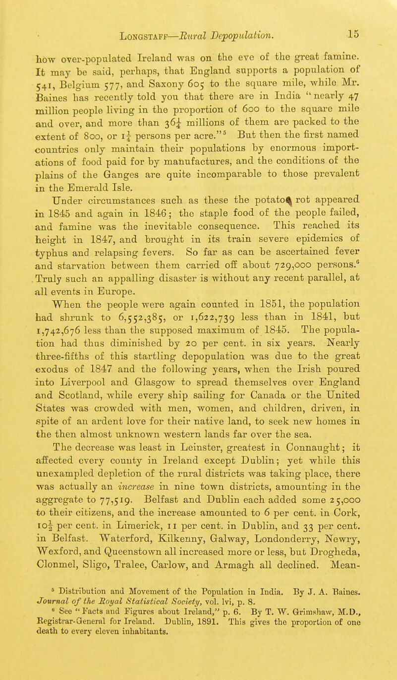 how over-populated Ireland was on the eve of the great famine. It may be said, perhaps, that England supports a population of 541, Belgium 577, and Saxony 605 to the square mile, while Mr. Baines has recently told you that there are in India  nearly 47 million people living in the proportion of 600 to the square mile and over, and more than 36;^ millions of them are packed to the extent of 800, or if persons per acre.' But then the first named countries only maintain their populations by enormous import- ations of food paid for by manufactures, and the conditions of the plains of the Ganges are quite incomparable to those prevalent in the Emerald Isle. Under circumstances such as these the potato^ rot appeared in 1845 and again in 1846; the staple food of the people failed, and famine was the inevitable consequence. This reached its height in 1847, and brought in its train severe epidemics of typhus and relapsing fevers. So far as can be ascertained fever and starvation between them carried off about 729,000 persons. Truly such an appalling disaster is without any recent parallel, at all events in Europe. When the people were again counted in 1851, the population had shrunk to 6,552,385, or 1,622,739 ^^^^ than in 1841, but 1,742,676 less than the supposed maximum of 1845. The popula- tion had thus diminished by 20 per cent, in six years. Nearly three-fifths of this startling depopulation was due to the great exodus of 1847 and the following years, when the Irish poured into Liverpool and Glasgow to spread themselves over England and Scotland, while every ship sailing for Canada or the United States was crowded with men, women, and children, driven, in spite of a.n ardent love for their native land, to seek new homes in the then almost unknown western lands far over the sea. The deci'ease was least in Leinster, greatest ia Connaught; it affected every county in Ireland except Dublin; yet while this unexampled depletion of the rural districts was taking place, there was actually an increase in nine town districts, amounting in the aggregate to 77,519. Belfast and Dublin each added some 25,000 to their citizens, and the increase amounted to 6 per cent, in Cork, io| per cent, in Limerick, 11 per cent, in Dublin, and 33 per cent, in Belfast. Waterford, Kilkenny, Galway, Londonderry, Newry, Wexford, and Queenstown all increased more or less, but Drogheda, Clonmel, Sligo, Tralee, Carlow, and Armagh all declined. Mean- * Distribution and Movement of the Population in India. By J. A. Baines. Journal of the Royal Statistical Society, vol. Ivi, p. 8. « See Facts and Figures about Ireland, p. 6. By T. W. Grimshaw, M.D., Registrar-General for Ireland. Dublin, 1891. This gives the j)roportion of one death to every eleven inhabitants.
