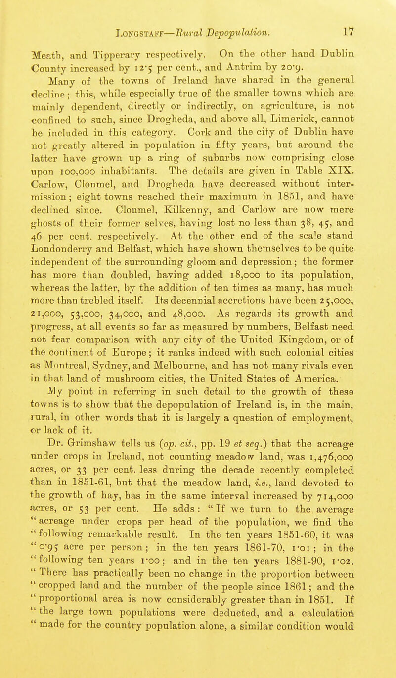 Mef.th, and Tipperary respectively. On the other hand Dubh'n Counfy increased by 12-5 per cent., and Antrim by 20-9. Many of the towns of Ireland have shared in the general decline; this, while especially true of the smaller towns which are mainly dependent, directly or indirectly, on agriculture, is not confined to such, since Drogheda, and above all. Limerick, cannot he included in this category. Coi'k and the city of Dublin have not greatly altered in population in fifty years, but around the latter have grown up a ring of suburbs now comprising close upon 100,000 inhabitants. The details are given in Table XIX. Carlow, Cionmel, and Drogheda have decreased without inter- mission; eight towns reached their maximum in 1851, and have declined since. Cionmel, Kilkenny, and Carlow are now mere ghosts of their former selves, having lost no less than 38, 45, and 46 per cent, respectively. At the other end of the scale stand Londonderry and Belfast, which have shown themselves to be quite independent of the surrounding gloom and depression ; the former has more than doubled, having added 18,000 to its population, whereas the latter, by the addition of ten times as many, has much more than trebled itself. Its decennial accretions have been 25,000, 21,000, 53,000, 34,000, and 48,000. As regards its growth and progress, at all events so far as measured by numbers, Belfast need not fear comparison with any city of the United Kingdom, or of the continent of Europe; it ranks indeed with such colonial cities as Montreal, Sydney, and Melbourne, and has not many rivals even in that land of mushroom cities, the United States of j4 merica. My point in referring in such detail to the growth of these towns is to show that the depopulation of Ireland is, in the main, j ural, in other words that it is largely a question of employment, or lack of it. Dr. Grimshaw tells us (op. cit., pp. 19 et seq.) that the acreage under crops in Ireland, not counting meadow land, was 1,476,000 acres, or 33 per cent, less during the decade recently completed than in 1851-61, but that the meadow land, i.e., land devoted to the growth of hay, has in the same interval increased by 714,000 acres, or 53 per cent. He adds :  If we turn to the average acreage under crops per head of the population, we find the  following remarkable result. In the ten years 1851-60, it was 0-9; acre per person; in the ten years 1861-70, roi ; in the following ten years roo; and in the ten years 1881-90, i'02.  Th ere has practically been no change in the proportion between  cropped land and the number of the people since 1861; and the  proportional area is now considerably greater than in 1851. If  the large town populations were deducted, and a calculation  made for the country population alone, a similar condition would